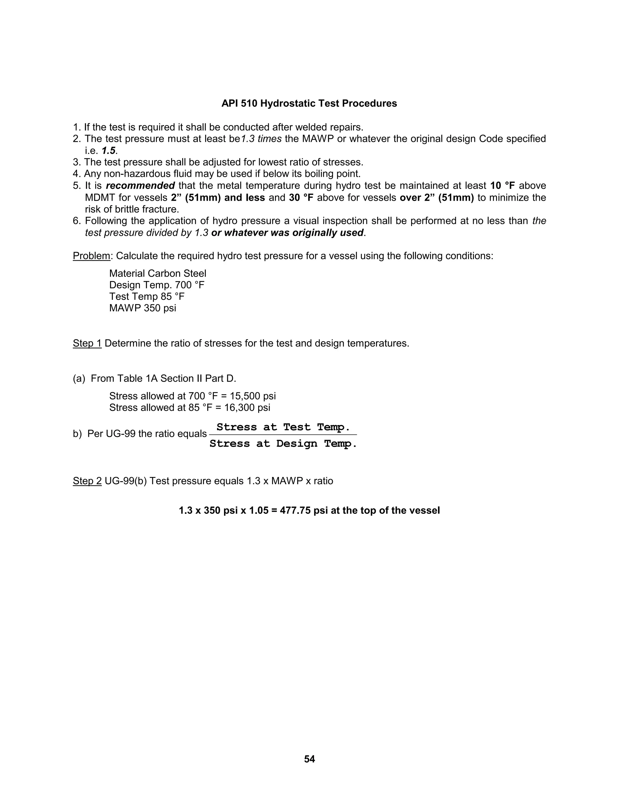 54
API 510 Hydrostatic Test Procedures
1. If the test is required it shall be conducted after welded repairs.
2. The test pressure must at least be1.3 times the MAWP or whatever the original design Code specified
i.e. 1.5.
3. The test pressure shall be adjusted for lowest ratio of stresses.
4. Any non-hazardous fluid may be used if below its boiling point.
5. It is recommended that the metal temperature during hydro test be maintained at least 10 °F above
MDMT for vessels 2” (51mm) and less and 30 °F above for vessels over 2” (51mm) to minimize the
risk of brittle fracture.
6. Following the application of hydro pressure a visual inspection shall be performed at no less than the
test pressure divided by 1.3 or whatever was originally used.
Problem: Calculate the required hydro test pressure for a vessel using the following conditions:
Material Carbon Steel
Design Temp. 700 °F
Test Temp 85 °F
MAWP 350 psi
Step 1 Determine the ratio of stresses for the test and design temperatures.
(a) From Table 1A Section II Part D.
Stress allowed at 700 °F = 15,500 psi
Stress allowed at 85 °F = 16,300 psi
b) Per UG-99 the ratio equals
Temp.
Design
at
Stress
Temp.
Test
at
Stress
Step 2 UG-99(b) Test pressure equals 1.3 x MAWP x ratio
1.3 x 350 psi x 1.05 = 477.75 psi at the top of the vessel
 