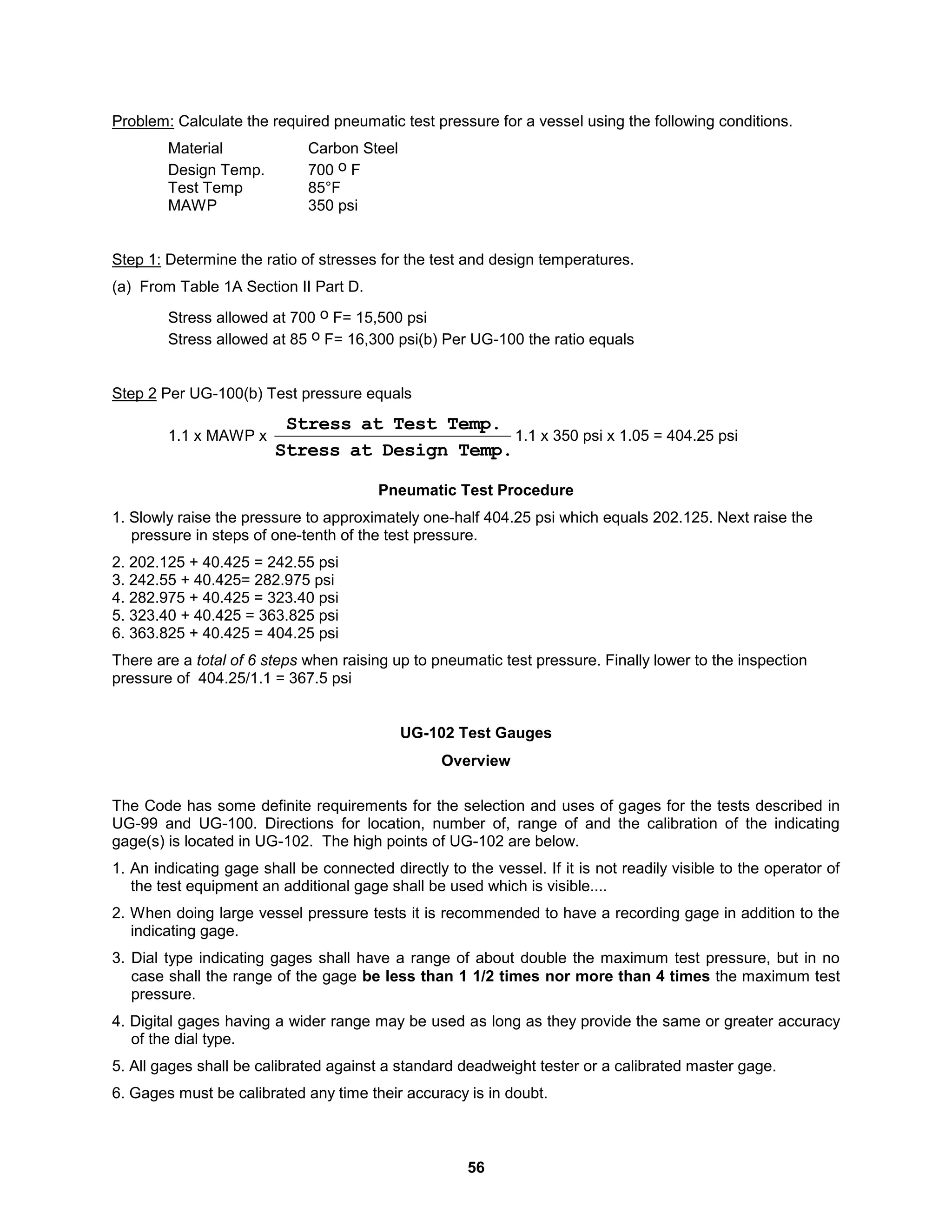 56
Problem: Calculate the required pneumatic test pressure for a vessel using the following conditions.
Material Carbon Steel
Design Temp. 700 o F
Test Temp 85°F
MAWP 350 psi
Step 1: Determine the ratio of stresses for the test and design temperatures.
(a) From Table 1A Section II Part D.
Stress allowed at 700 o F= 15,500 psi
Stress allowed at 85 o F= 16,300 psi(b) Per UG-100 the ratio equals
Step 2 Per UG-100(b) Test pressure equals
1.1 x MAWP x
Temp.
Design
at
Stress
Temp.
Test
at
Stress
1.1 x 350 psi x 1.05 = 404.25 psi
Pneumatic Test Procedure
1. Slowly raise the pressure to approximately one-half 404.25 psi which equals 202.125. Next raise the
pressure in steps of one-tenth of the test pressure.
2. 202.125 + 40.425 = 242.55 psi
3. 242.55 + 40.425= 282.975 psi
4. 282.975 + 40.425 = 323.40 psi
5. 323.40 + 40.425 = 363.825 psi
6. 363.825 + 40.425 = 404.25 psi
There are a total of 6 steps when raising up to pneumatic test pressure. Finally lower to the inspection
pressure of 404.25/1.1 = 367.5 psi
UG-102 Test Gauges
Overview
The Code has some definite requirements for the selection and uses of gages for the tests described in
UG-99 and UG-100. Directions for location, number of, range of and the calibration of the indicating
gage(s) is located in UG-102. The high points of UG-102 are below.
1. An indicating gage shall be connected directly to the vessel. If it is not readily visible to the operator of
the test equipment an additional gage shall be used which is visible....
2. When doing large vessel pressure tests it is recommended to have a recording gage in addition to the
indicating gage.
3. Dial type indicating gages shall have a range of about double the maximum test pressure, but in no
case shall the range of the gage be less than 1 1/2 times nor more than 4 times the maximum test
pressure.
4. Digital gages having a wider range may be used as long as they provide the same or greater accuracy
of the dial type.
5. All gages shall be calibrated against a standard deadweight tester or a calibrated master gage.
6. Gages must be calibrated any time their accuracy is in doubt.
 
