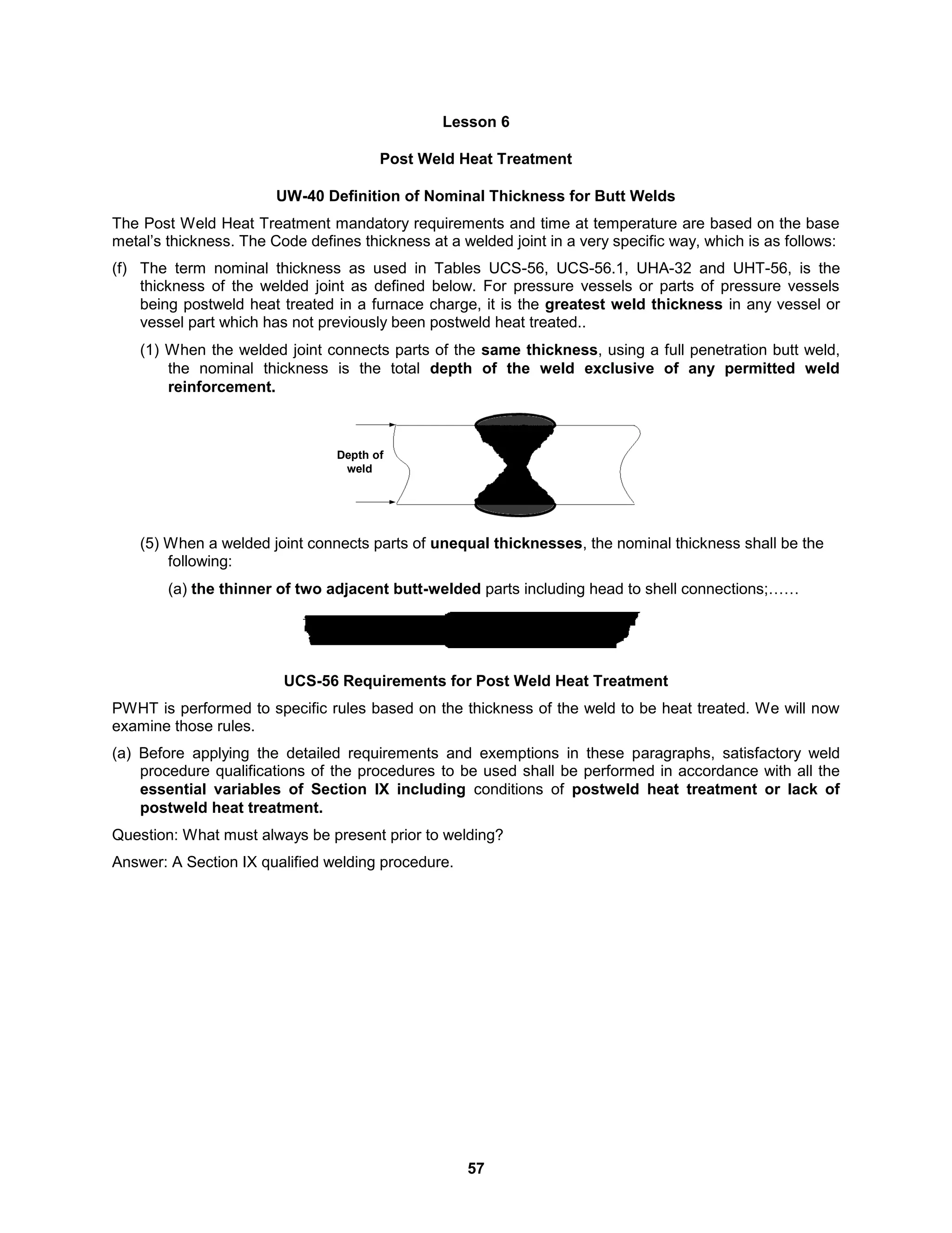 57
Lesson 6
Post Weld Heat Treatment
UW-40 Definition of Nominal Thickness for Butt Welds
The Post Weld Heat Treatment mandatory requirements and time at temperature are based on the base
metal’s thickness. The Code defines thickness at a welded joint in a very specific way, which is as follows:
(f) The term nominal thickness as used in Tables UCS-56, UCS-56.1, UHA-32 and UHT-56, is the
thickness of the welded joint as defined below. For pressure vessels or parts of pressure vessels
being postweld heat treated in a furnace charge, it is the greatest weld thickness in any vessel or
vessel part which has not previously been postweld heat treated..
(1) When the welded joint connects parts of the same thickness, using a full penetration butt weld,
the nominal thickness is the total depth of the weld exclusive of any permitted weld
reinforcement.
Depth of
weld
(5) When a welded joint connects parts of unequal thicknesses, the nominal thickness shall be the
following:
(a) the thinner of two adjacent butt-welded parts including head to shell connections;……
UCS-56 Requirements for Post Weld Heat Treatment
PWHT is performed to specific rules based on the thickness of the weld to be heat treated. We will now
examine those rules.
(a) Before applying the detailed requirements and exemptions in these paragraphs, satisfactory weld
procedure qualifications of the procedures to be used shall be performed in accordance with all the
essential variables of Section IX including conditions of postweld heat treatment or lack of
postweld heat treatment.
Question: What must always be present prior to welding?
Answer: A Section IX qualified welding procedure.
 