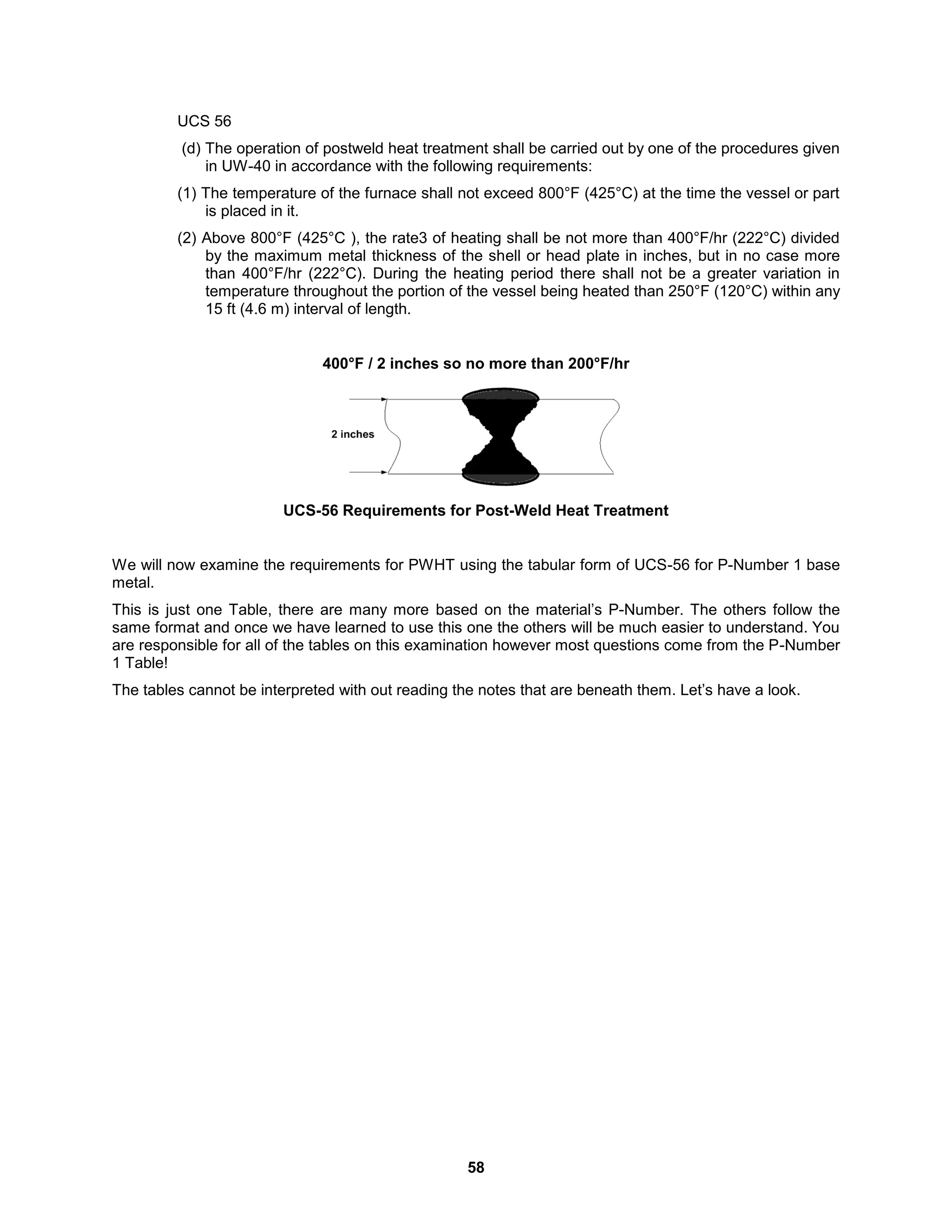 58
UCS 56
(d) The operation of postweld heat treatment shall be carried out by one of the procedures given
in UW-40 in accordance with the following requirements:
(1) The temperature of the furnace shall not exceed 800°F (425°C) at the time the vessel or part
is placed in it.
(2) Above 800°F (425°C ), the rate3 of heating shall be not more than 400°F/hr (222°C) divided
by the maximum metal thickness of the shell or head plate in inches, but in no case more
than 400°F/hr (222°C). During the heating period there shall not be a greater variation in
temperature throughout the portion of the vessel being heated than 250°F (120°C) within any
15 ft (4.6 m) interval of length.
400°F / 2 inches so no more than 200°F/hr
UCS-56 Requirements for Post-Weld Heat Treatment
We will now examine the requirements for PWHT using the tabular form of UCS-56 for P-Number 1 base
metal.
This is just one Table, there are many more based on the material’s P-Number. The others follow the
same format and once we have learned to use this one the others will be much easier to understand. You
are responsible for all of the tables on this examination however most questions come from the P-Number
1 Table!
The tables cannot be interpreted with out reading the notes that are beneath them. Let’s have a look.
 