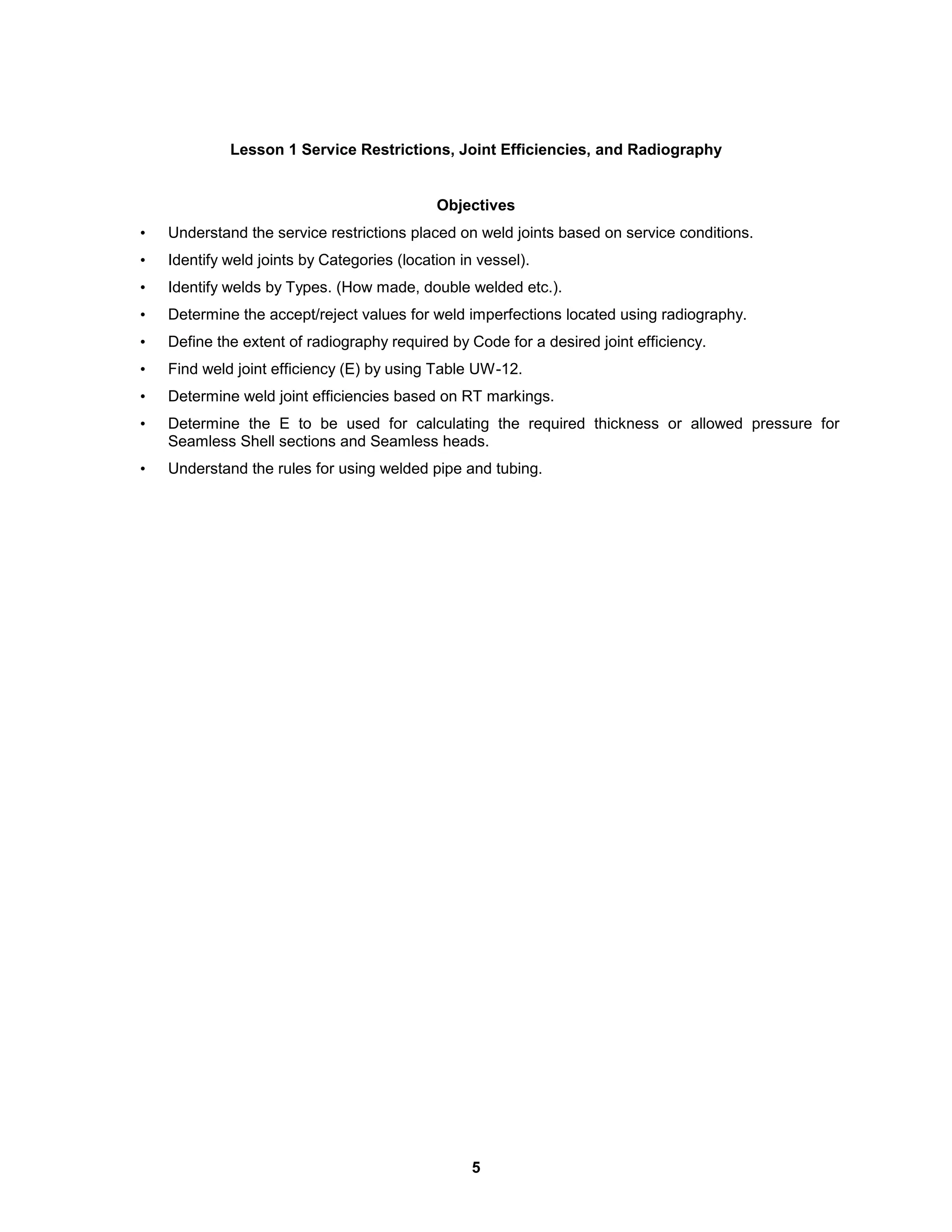 5
Lesson 1 Service Restrictions, Joint Efficiencies, and Radiography
Objectives
• Understand the service restrictions placed on weld joints based on service conditions.
• Identify weld joints by Categories (location in vessel).
• Identify welds by Types. (How made, double welded etc.).
• Determine the accept/reject values for weld imperfections located using radiography.
• Define the extent of radiography required by Code for a desired joint efficiency.
• Find weld joint efficiency (E) by using Table UW-12.
• Determine weld joint efficiencies based on RT markings.
• Determine the E to be used for calculating the required thickness or allowed pressure for
Seamless Shell sections and Seamless heads.
• Understand the rules for using welded pipe and tubing.
 