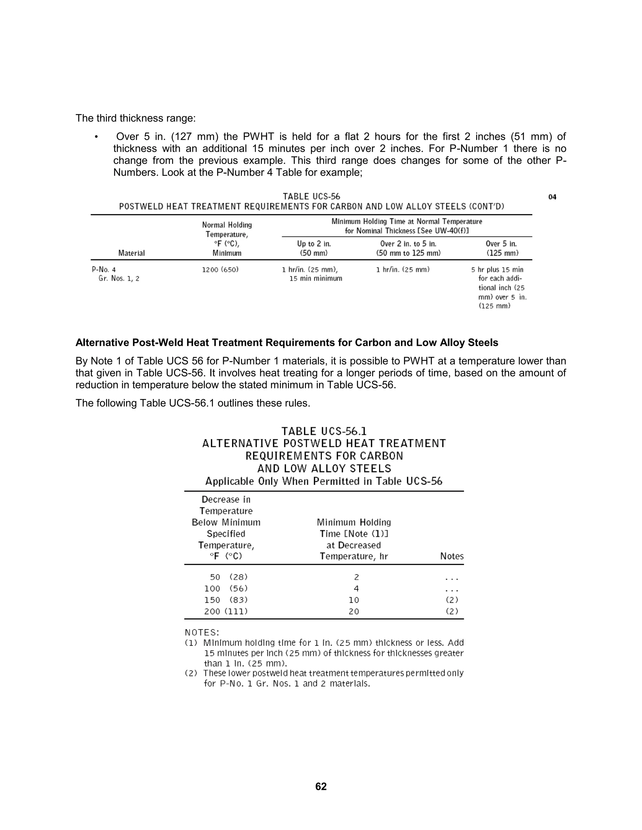 62
The third thickness range:
• Over 5 in. (127 mm) the PWHT is held for a flat 2 hours for the first 2 inches (51 mm) of
thickness with an additional 15 minutes per inch over 2 inches. For P-Number 1 there is no
change from the previous example. This third range does changes for some of the other P-
Numbers. Look at the P-Number 4 Table for example;
Alternative Post-Weld Heat Treatment Requirements for Carbon and Low Alloy Steels
By Note 1 of Table UCS 56 for P-Number 1 materials, it is possible to PWHT at a temperature lower than
that given in Table UCS-56. It involves heat treating for a longer periods of time, based on the amount of
reduction in temperature below the stated minimum in Table UCS-56.
The following Table UCS-56.1 outlines these rules.
 