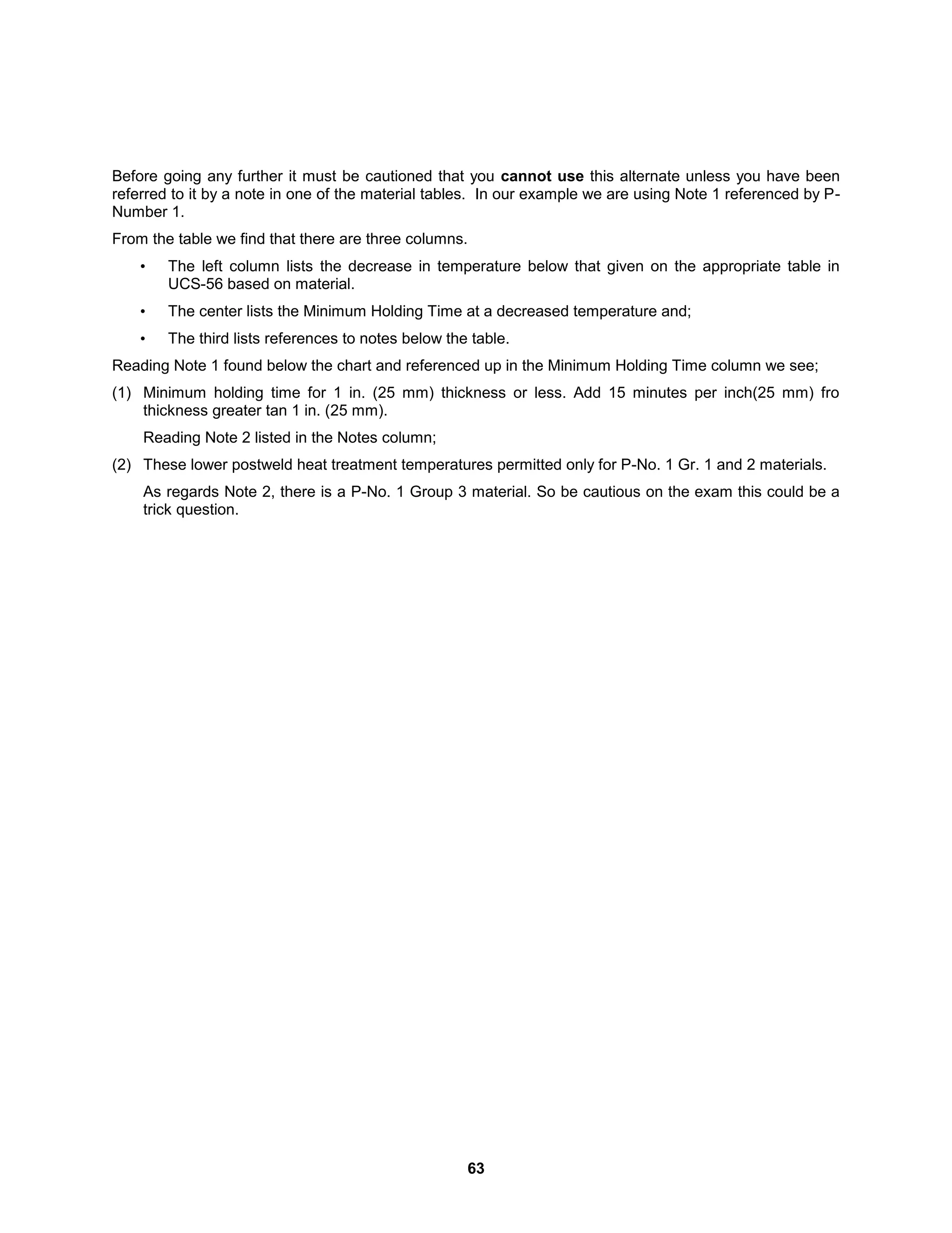 63
Before going any further it must be cautioned that you cannot use this alternate unless you have been
referred to it by a note in one of the material tables. In our example we are using Note 1 referenced by P-
Number 1.
From the table we find that there are three columns.
• The left column lists the decrease in temperature below that given on the appropriate table in
UCS-56 based on material.
• The center lists the Minimum Holding Time at a decreased temperature and;
• The third lists references to notes below the table.
Reading Note 1 found below the chart and referenced up in the Minimum Holding Time column we see;
(1) Minimum holding time for 1 in. (25 mm) thickness or less. Add 15 minutes per inch(25 mm) fro
thickness greater tan 1 in. (25 mm).
Reading Note 2 listed in the Notes column;
(2) These lower postweld heat treatment temperatures permitted only for P-No. 1 Gr. 1 and 2 materials.
As regards Note 2, there is a P-No. 1 Group 3 material. So be cautious on the exam this could be a
trick question.
 