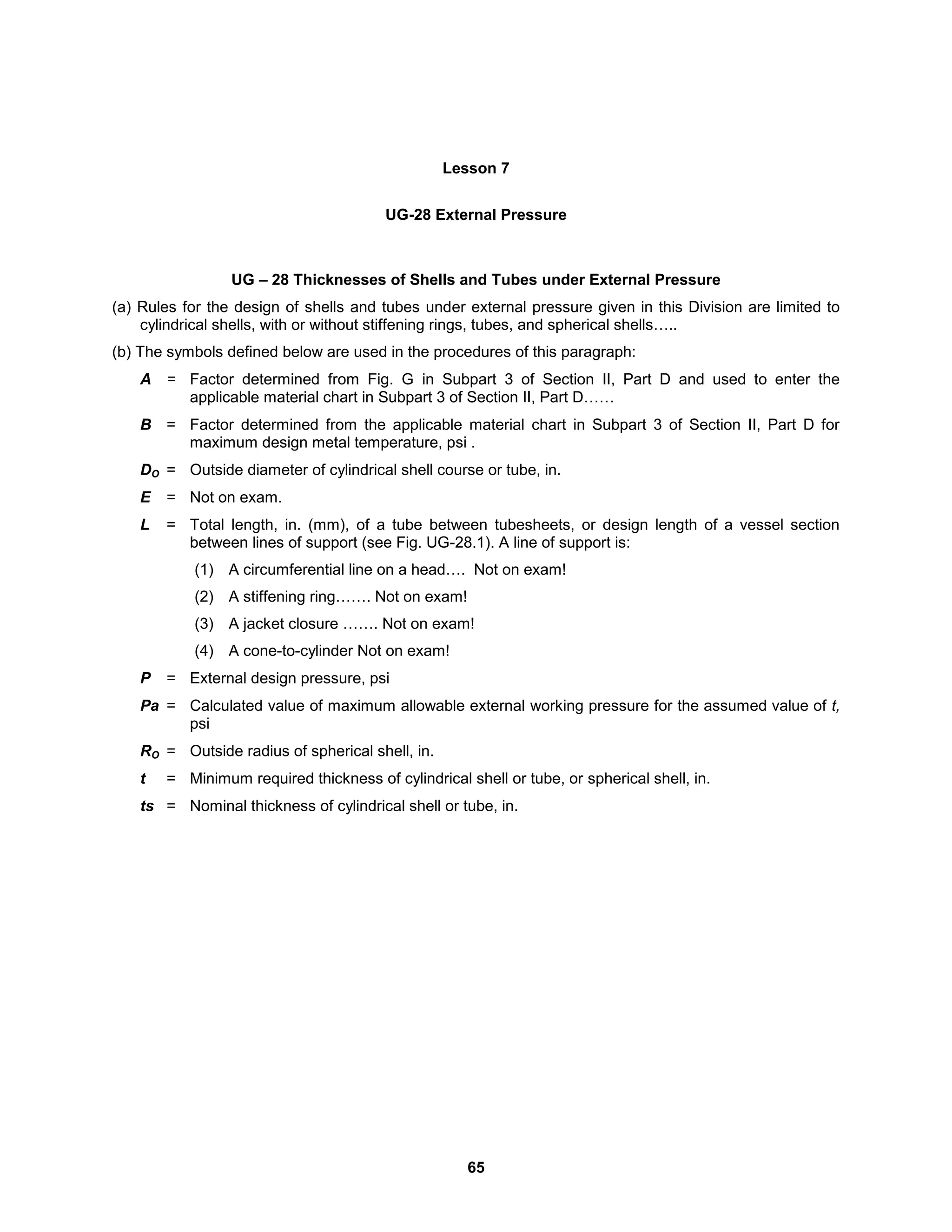 65
Lesson 7
UG-28 External Pressure
UG – 28 Thicknesses of Shells and Tubes under External Pressure
(a) Rules for the design of shells and tubes under external pressure given in this Division are limited to
cylindrical shells, with or without stiffening rings, tubes, and spherical shells…..
(b) The symbols defined below are used in the procedures of this paragraph:
A = Factor determined from Fig. G in Subpart 3 of Section II, Part D and used to enter the
applicable material chart in Subpart 3 of Section II, Part D……
B = Factor determined from the applicable material chart in Subpart 3 of Section II, Part D for
maximum design metal temperature, psi .
DO = Outside diameter of cylindrical shell course or tube, in.
E = Not on exam.
L = Total length, in. (mm), of a tube between tubesheets, or design length of a vessel section
between lines of support (see Fig. UG-28.1). A line of support is:
(1) A circumferential line on a head…. Not on exam!
(2) A stiffening ring……. Not on exam!
(3) A jacket closure ……. Not on exam!
(4) A cone-to-cylinder Not on exam!
P = External design pressure, psi
Pa = Calculated value of maximum allowable external working pressure for the assumed value of t,
psi
RO = Outside radius of spherical shell, in.
t = Minimum required thickness of cylindrical shell or tube, or spherical shell, in.
ts = Nominal thickness of cylindrical shell or tube, in.
 