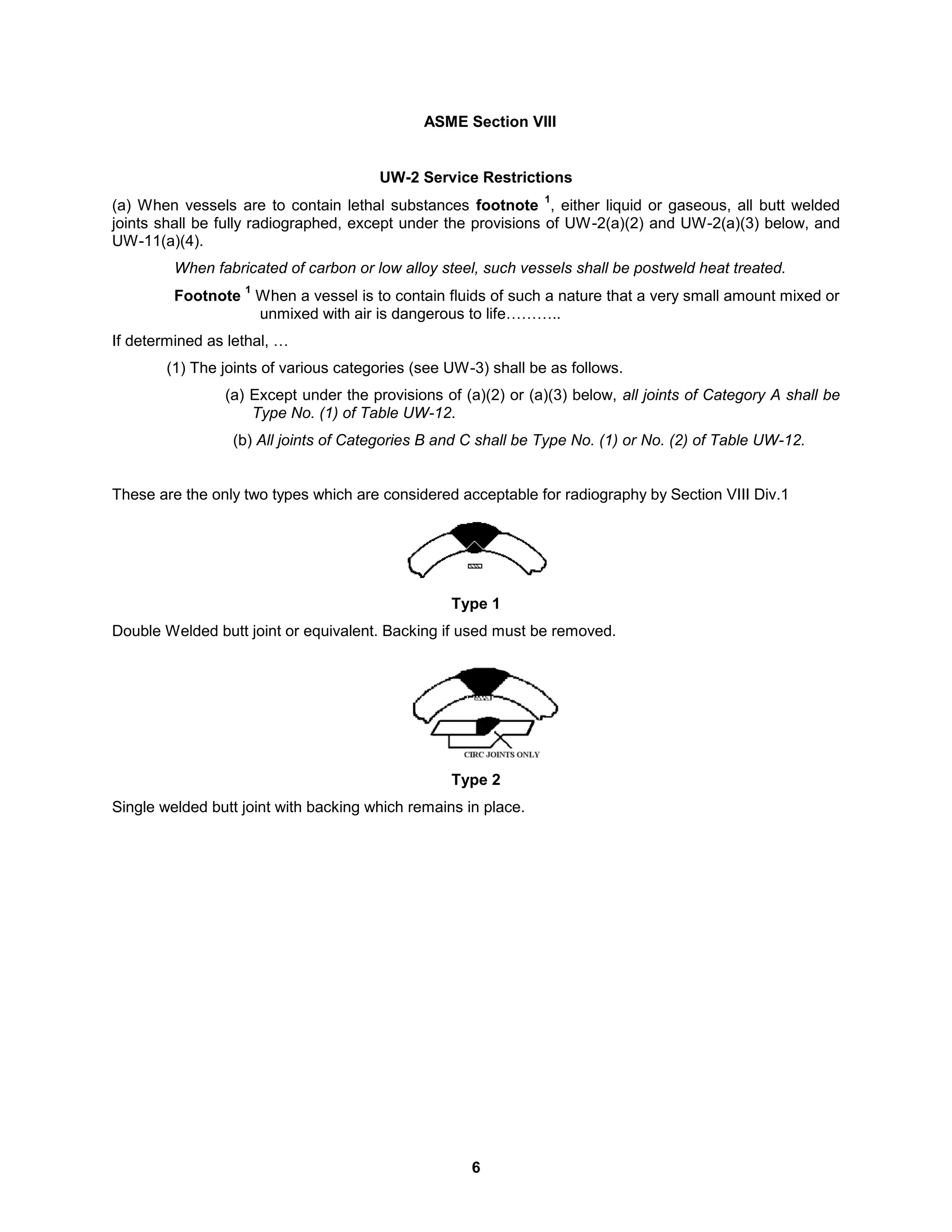 6
ASME Section VIII
UW-2 Service Restrictions
(a) When vessels are to contain lethal substances footnote
1
, either liquid or gaseous, all butt welded
joints shall be fully radiographed, except under the provisions of UW-2(a)(2) and UW-2(a)(3) below, and
UW-11(a)(4).
When fabricated of carbon or low alloy steel, such vessels shall be postweld heat treated.
Footnote
1
When a vessel is to contain fluids of such a nature that a very small amount mixed or
unmixed with air is dangerous to life………..
If determined as lethal, …
(1) The joints of various categories (see UW-3) shall be as follows.
(a) Except under the provisions of (a)(2) or (a)(3) below, all joints of Category A shall be
Type No. (1) of Table UW-12.
(b) All joints of Categories B and C shall be Type No. (1) or No. (2) of Table UW-12.
These are the only two types which are considered acceptable for radiography by Section VIII Div.1
Type 1
Double Welded butt joint or equivalent. Backing if used must be removed.
Type 2
Single welded butt joint with backing which remains in place.
 