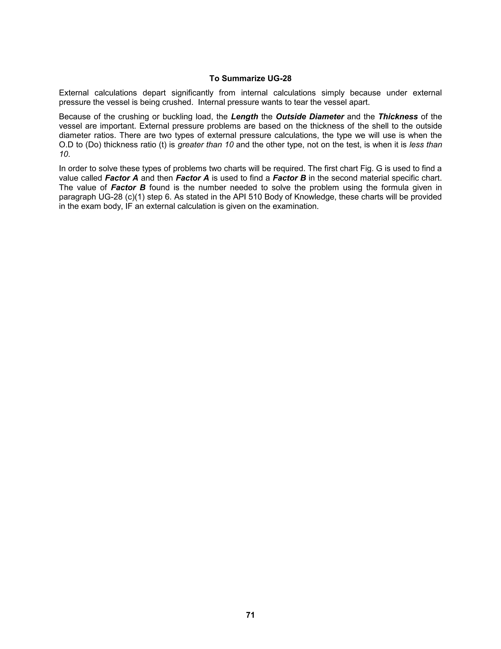 71
To Summarize UG-28
External calculations depart significantly from internal calculations simply because under external
pressure the vessel is being crushed. Internal pressure wants to tear the vessel apart.
Because of the crushing or buckling load, the Length the Outside Diameter and the Thickness of the
vessel are important. External pressure problems are based on the thickness of the shell to the outside
diameter ratios. There are two types of external pressure calculations, the type we will use is when the
O.D to (Do) thickness ratio (t) is greater than 10 and the other type, not on the test, is when it is less than
10.
In order to solve these types of problems two charts will be required. The first chart Fig. G is used to find a
value called Factor A and then Factor A is used to find a Factor B in the second material specific chart.
The value of Factor B found is the number needed to solve the problem using the formula given in
paragraph UG-28 (c)(1) step 6. As stated in the API 510 Body of Knowledge, these charts will be provided
in the exam body, IF an external calculation is given on the examination.
 