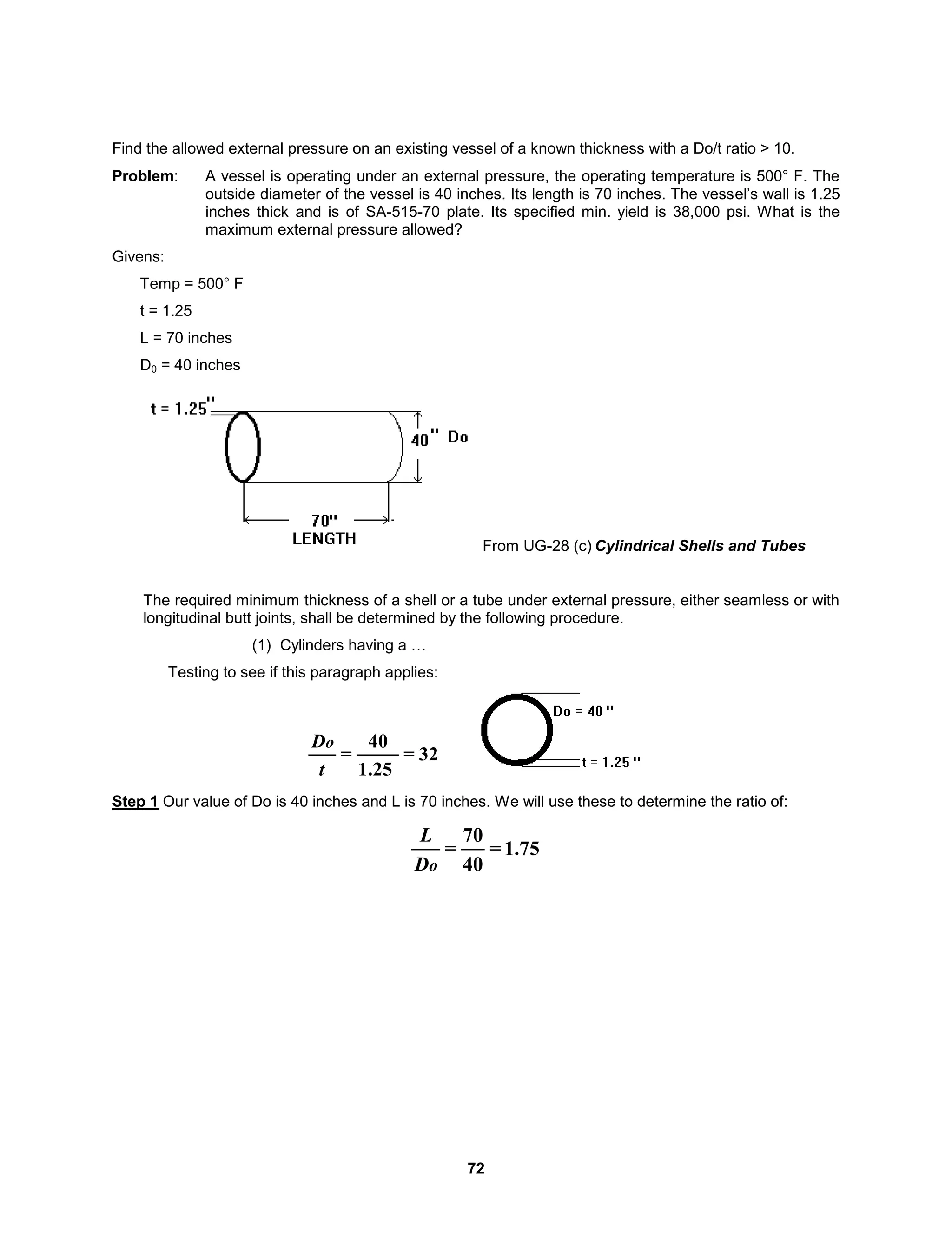 72
Find the allowed external pressure on an existing vessel of a known thickness with a Do/t ratio > 10.
Problem: A vessel is operating under an external pressure, the operating temperature is 500° F. The
outside diameter of the vessel is 40 inches. Its length is 70 inches. The vessel’s wall is 1.25
inches thick and is of SA-515-70 plate. Its specified min. yield is 38,000 psi. What is the
maximum external pressure allowed?
Givens:
Temp = 500° F
t = 1.25
L = 70 inches
D0 = 40 inches
From UG-28 (c) Cylindrical Shells and Tubes
The required minimum thickness of a shell or a tube under external pressure, either seamless or with
longitudinal butt joints, shall be determined by the following procedure.
(1) Cylinders having a …
Testing to see if this paragraph applies:
32
=
1.25
40
=
t
Do
Step 1 Our value of Do is 40 inches and L is 70 inches. We will use these to determine the ratio of:
1.75
=
40
70
=
o
D
L
 