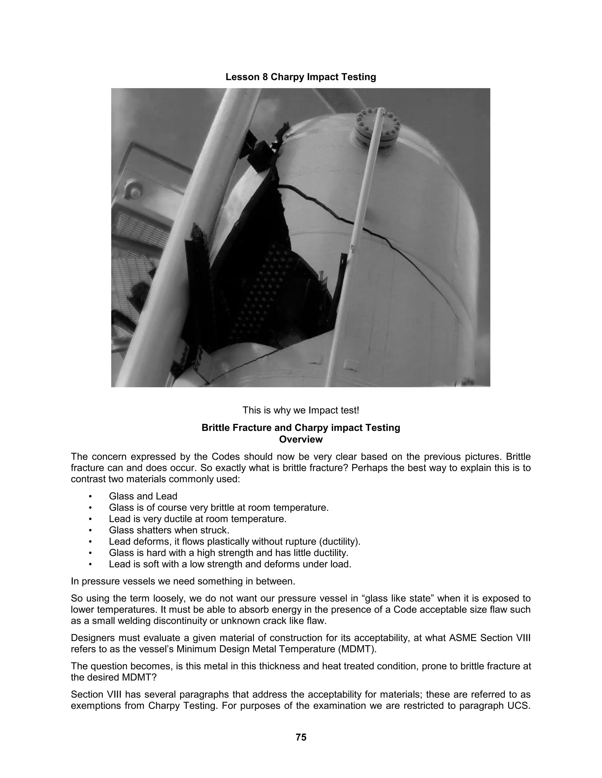 75
Lesson 8 Charpy Impact Testing
This is why we Impact test!
Brittle Fracture and Charpy impact Testing
Overview
The concern expressed by the Codes should now be very clear based on the previous pictures. Brittle
fracture can and does occur. So exactly what is brittle fracture? Perhaps the best way to explain this is to
contrast two materials commonly used:
• Glass and Lead
• Glass is of course very brittle at room temperature.
• Lead is very ductile at room temperature.
• Glass shatters when struck.
• Lead deforms, it flows plastically without rupture (ductility).
• Glass is hard with a high strength and has little ductility.
• Lead is soft with a low strength and deforms under load.
In pressure vessels we need something in between.
So using the term loosely, we do not want our pressure vessel in “glass like state” when it is exposed to
lower temperatures. It must be able to absorb energy in the presence of a Code acceptable size flaw such
as a small welding discontinuity or unknown crack like flaw.
Designers must evaluate a given material of construction for its acceptability, at what ASME Section VIII
refers to as the vessel’s Minimum Design Metal Temperature (MDMT).
The question becomes, is this metal in this thickness and heat treated condition, prone to brittle fracture at
the desired MDMT?
Section VIII has several paragraphs that address the acceptability for materials; these are referred to as
exemptions from Charpy Testing. For purposes of the examination we are restricted to paragraph UCS.
 