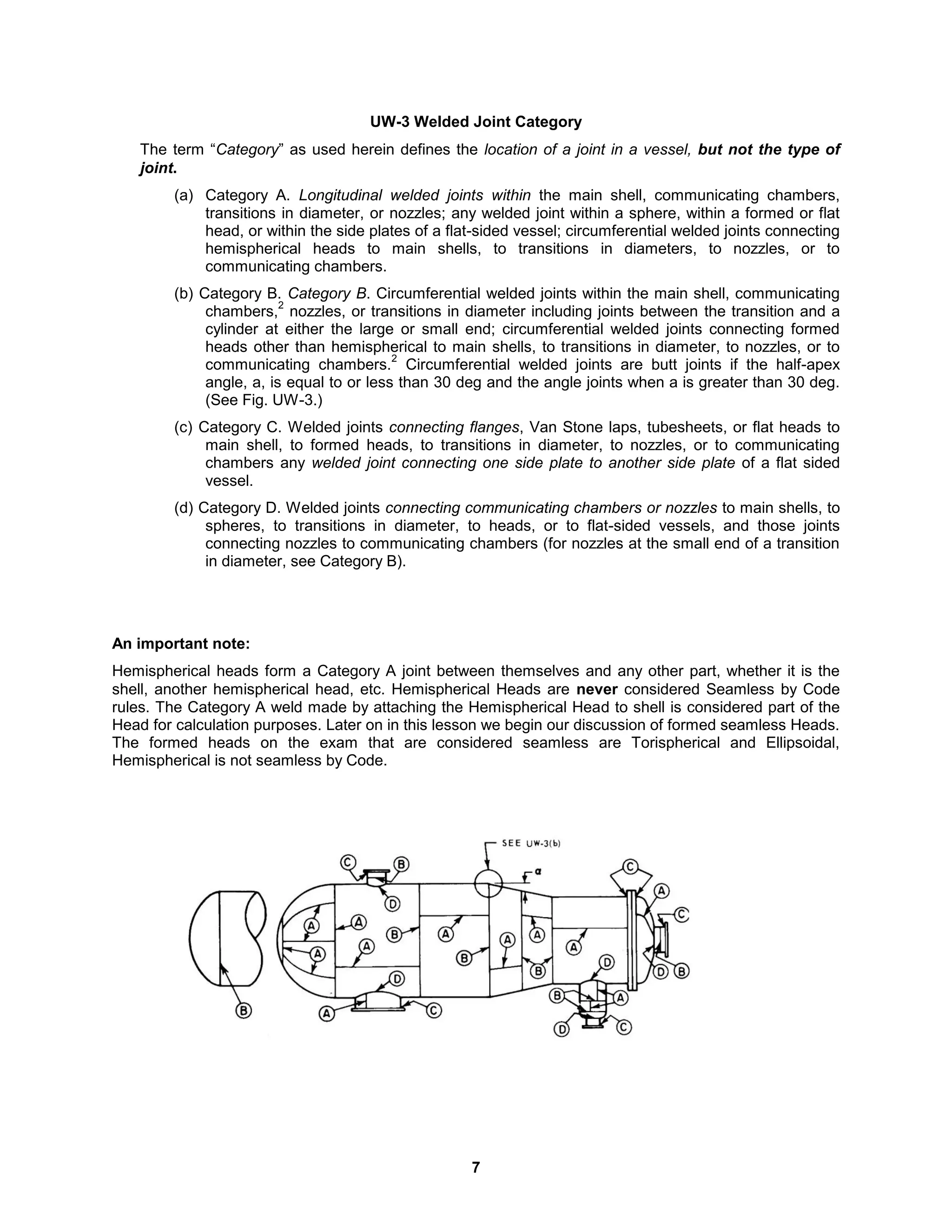 7
UW-3 Welded Joint Category
The term “Category” as used herein defines the location of a joint in a vessel, but not the type of
joint.
(a) Category A. Longitudinal welded joints within the main shell, communicating chambers,
transitions in diameter, or nozzles; any welded joint within a sphere, within a formed or flat
head, or within the side plates of a flat-sided vessel; circumferential welded joints connecting
hemispherical heads to main shells, to transitions in diameters, to nozzles, or to
communicating chambers.
(b) Category B. Category B. Circumferential welded joints within the main shell, communicating
chambers,
2
nozzles, or transitions in diameter including joints between the transition and a
cylinder at either the large or small end; circumferential welded joints connecting formed
heads other than hemispherical to main shells, to transitions in diameter, to nozzles, or to
communicating chambers.
2
Circumferential welded joints are butt joints if the half-apex
angle, a, is equal to or less than 30 deg and the angle joints when a is greater than 30 deg.
(See Fig. UW-3.)
(c) Category C. Welded joints connecting flanges, Van Stone laps, tubesheets, or flat heads to
main shell, to formed heads, to transitions in diameter, to nozzles, or to communicating
chambers any welded joint connecting one side plate to another side plate of a flat sided
vessel.
(d) Category D. Welded joints connecting communicating chambers or nozzles to main shells, to
spheres, to transitions in diameter, to heads, or to flat-sided vessels, and those joints
connecting nozzles to communicating chambers (for nozzles at the small end of a transition
in diameter, see Category B).
An important note:
Hemispherical heads form a Category A joint between themselves and any other part, whether it is the
shell, another hemispherical head, etc. Hemispherical Heads are never considered Seamless by Code
rules. The Category A weld made by attaching the Hemispherical Head to shell is considered part of the
Head for calculation purposes. Later on in this lesson we begin our discussion of formed seamless Heads.
The formed heads on the exam that are considered seamless are Torispherical and Ellipsoidal,
Hemispherical is not seamless by Code.
 