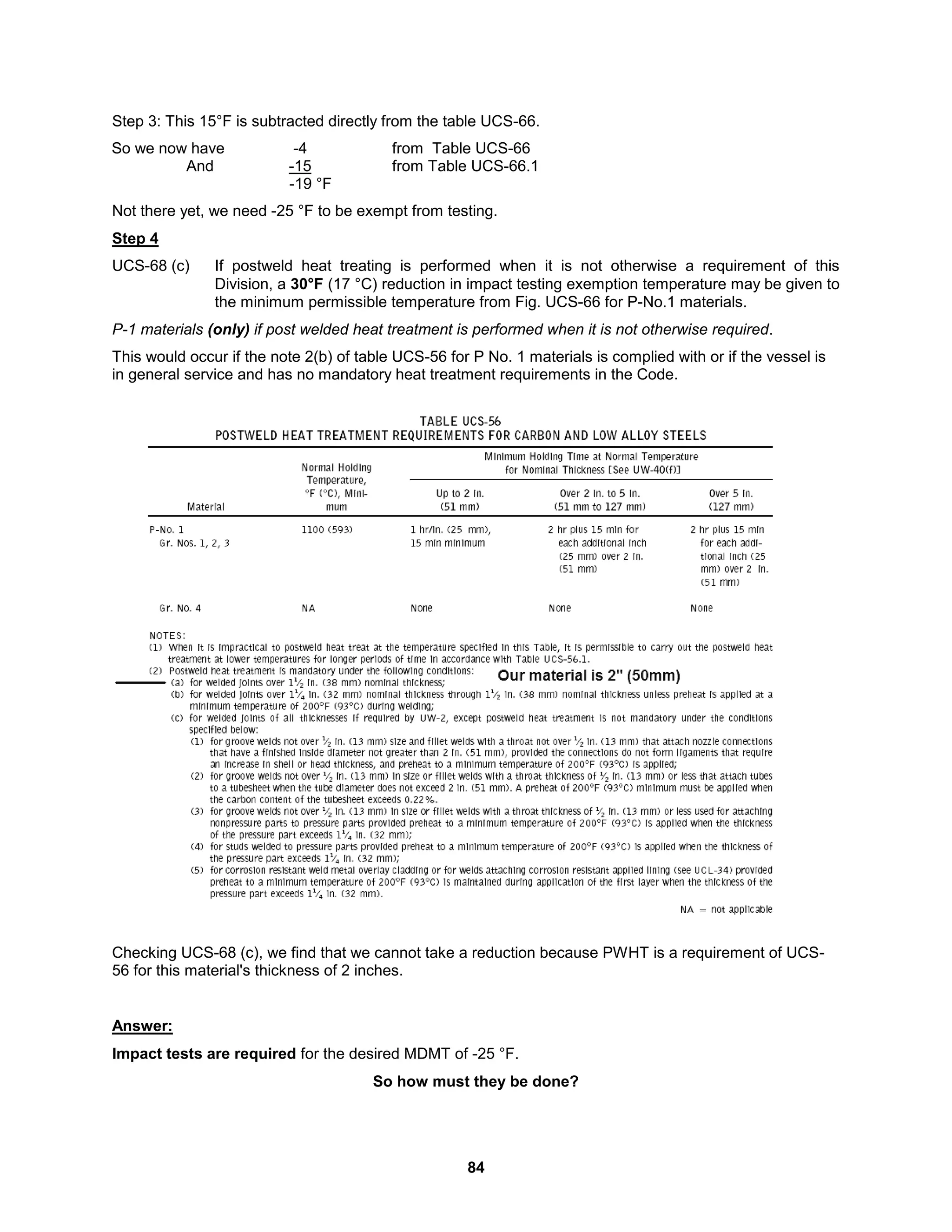 84
Step 3: This 15°F is subtracted directly from the table UCS-66.
So we now have -4 from Table UCS-66
And -15 from Table UCS-66.1
-19 °F
Not there yet, we need -25 °F to be exempt from testing.
Step 4
UCS-68 (c) If postweld heat treating is performed when it is not otherwise a requirement of this
Division, a 30°F (17 °C) reduction in impact testing exemption temperature may be given to
the minimum permissible temperature from Fig. UCS-66 for P-No.1 materials.
P-1 materials (only) if post welded heat treatment is performed when it is not otherwise required.
This would occur if the note 2(b) of table UCS-56 for P No. 1 materials is complied with or if the vessel is
in general service and has no mandatory heat treatment requirements in the Code.
Checking UCS-68 (c), we find that we cannot take a reduction because PWHT is a requirement of UCS-
56 for this material's thickness of 2 inches.
Answer:
Impact tests are required for the desired MDMT of -25 °F.
So how must they be done?
 
