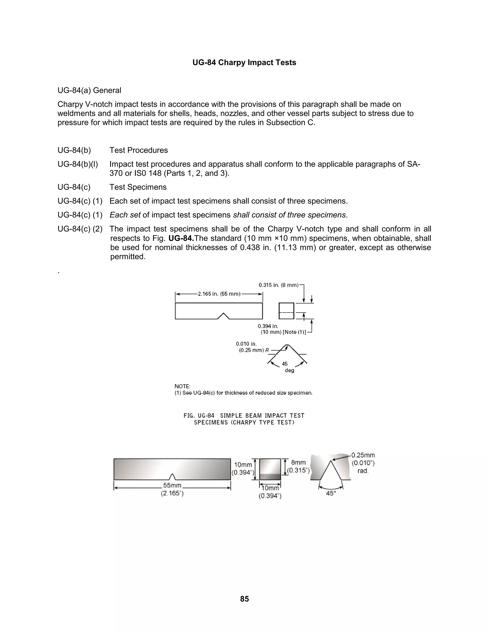 85
UG-84 Charpy Impact Tests
UG-84(a) General
Charpy V-notch impact tests in accordance with the provisions of this paragraph shall be made on
weldments and all materials for shells, heads, nozzles, and other vessel parts subject to stress due to
pressure for which impact tests are required by the rules in Subsection C.
UG-84(b) Test Procedures
UG-84(b)(l) Impact test procedures and apparatus shall conform to the applicable paragraphs of SA-
370 or IS0 148 (Parts 1, 2, and 3).
UG-84(c) Test Specimens
UG-84(c) (1) Each set of impact test specimens shall consist of three specimens.
UG-84(c) (1) Each set of impact test specimens shall consist of three specimens.
UG-84(c) (2) The impact test specimens shall be of the Charpy V-notch type and shall conform in all
respects to Fig. UG-84.The standard (10 mm ×10 mm) specimens, when obtainable, shall
be used for nominal thicknesses of 0.438 in. (11.13 mm) or greater, except as otherwise
permitted.
.
 