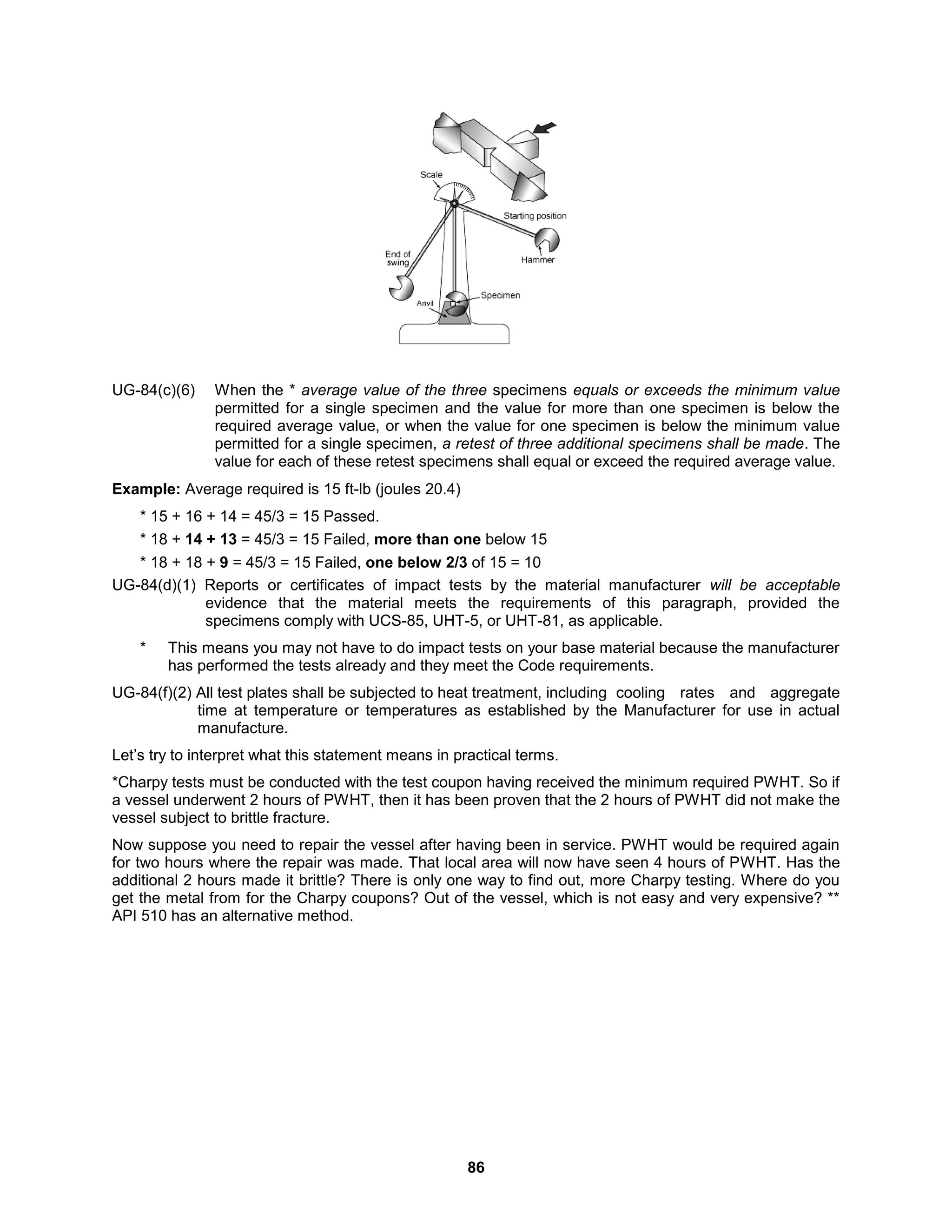 86
UG-84(c)(6) When the * average value of the three specimens equals or exceeds the minimum value
permitted for a single specimen and the value for more than one specimen is below the
required average value, or when the value for one specimen is below the minimum value
permitted for a single specimen, a retest of three additional specimens shall be made. The
value for each of these retest specimens shall equal or exceed the required average value.
Example: Average required is 15 ft-lb (joules 20.4)
* 15 + 16 + 14 = 45/3 = 15 Passed.
* 18 + 14 + 13 = 45/3 = 15 Failed, more than one below 15
* 18 + 18 + 9 = 45/3 = 15 Failed, one below 2/3 of 15 = 10
UG-84(d)(1) Reports or certificates of impact tests by the material manufacturer will be acceptable
evidence that the material meets the requirements of this paragraph, provided the
specimens comply with UCS-85, UHT-5, or UHT-81, as applicable.
* This means you may not have to do impact tests on your base material because the manufacturer
has performed the tests already and they meet the Code requirements.
UG-84(f)(2) All test plates shall be subjected to heat treatment, including cooling rates and aggregate
time at temperature or temperatures as established by the Manufacturer for use in actual
manufacture.
Let’s try to interpret what this statement means in practical terms.
*Charpy tests must be conducted with the test coupon having received the minimum required PWHT. So if
a vessel underwent 2 hours of PWHT, then it has been proven that the 2 hours of PWHT did not make the
vessel subject to brittle fracture.
Now suppose you need to repair the vessel after having been in service. PWHT would be required again
for two hours where the repair was made. That local area will now have seen 4 hours of PWHT. Has the
additional 2 hours made it brittle? There is only one way to find out, more Charpy testing. Where do you
get the metal from for the Charpy coupons? Out of the vessel, which is not easy and very expensive? **
API 510 has an alternative method.
 