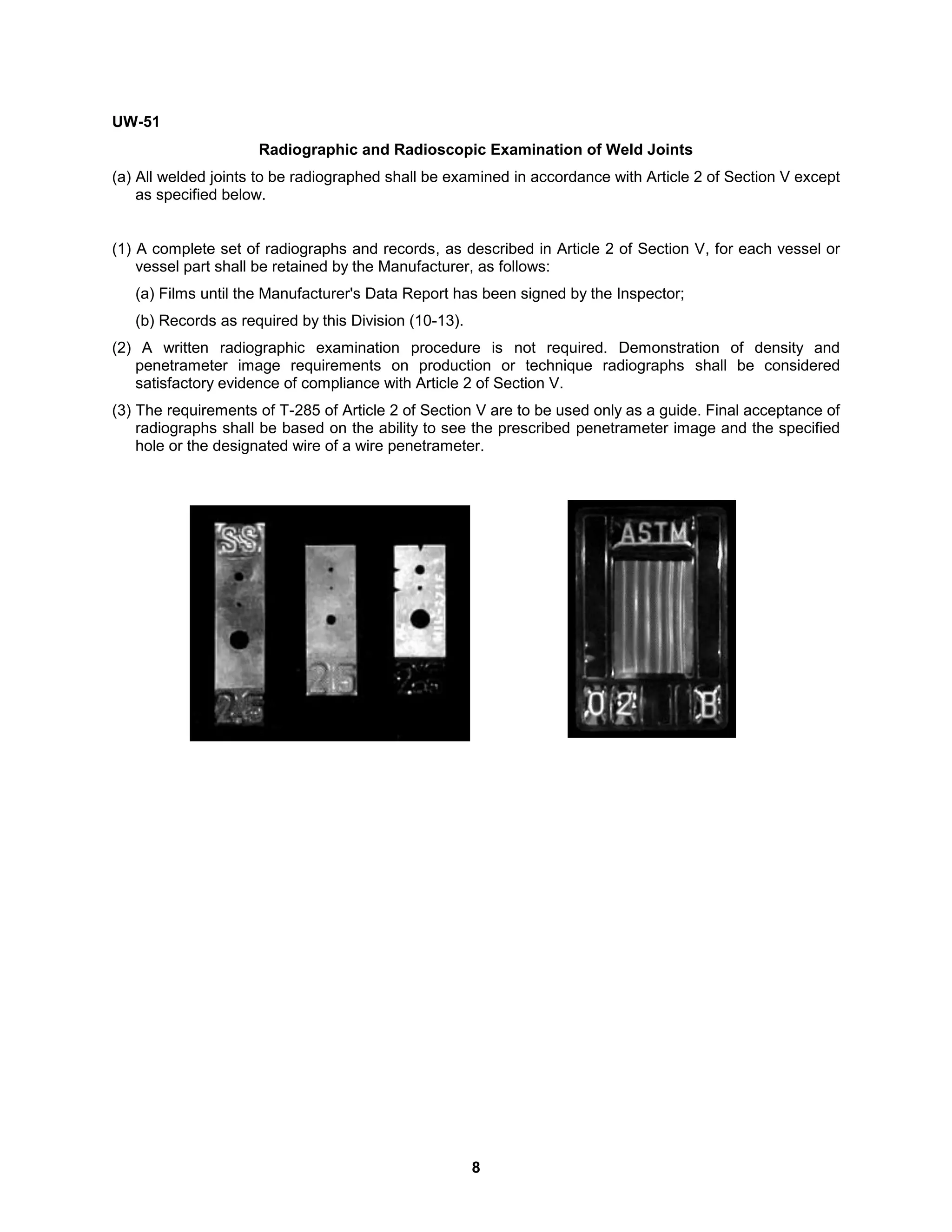 8
UW-51
Radiographic and Radioscopic Examination of Weld Joints
(a) All welded joints to be radiographed shall be examined in accordance with Article 2 of Section V except
as specified below.
(1) A complete set of radiographs and records, as described in Article 2 of Section V, for each vessel or
vessel part shall be retained by the Manufacturer, as follows:
(a) Films until the Manufacturer's Data Report has been signed by the Inspector;
(b) Records as required by this Division (10-13).
(2) A written radiographic examination procedure is not required. Demonstration of density and
penetrameter image requirements on production or technique radiographs shall be considered
satisfactory evidence of compliance with Article 2 of Section V.
(3) The requirements of T-285 of Article 2 of Section V are to be used only as a guide. Final acceptance of
radiographs shall be based on the ability to see the prescribed penetrameter image and the specified
hole or the designated wire of a wire penetrameter.
 