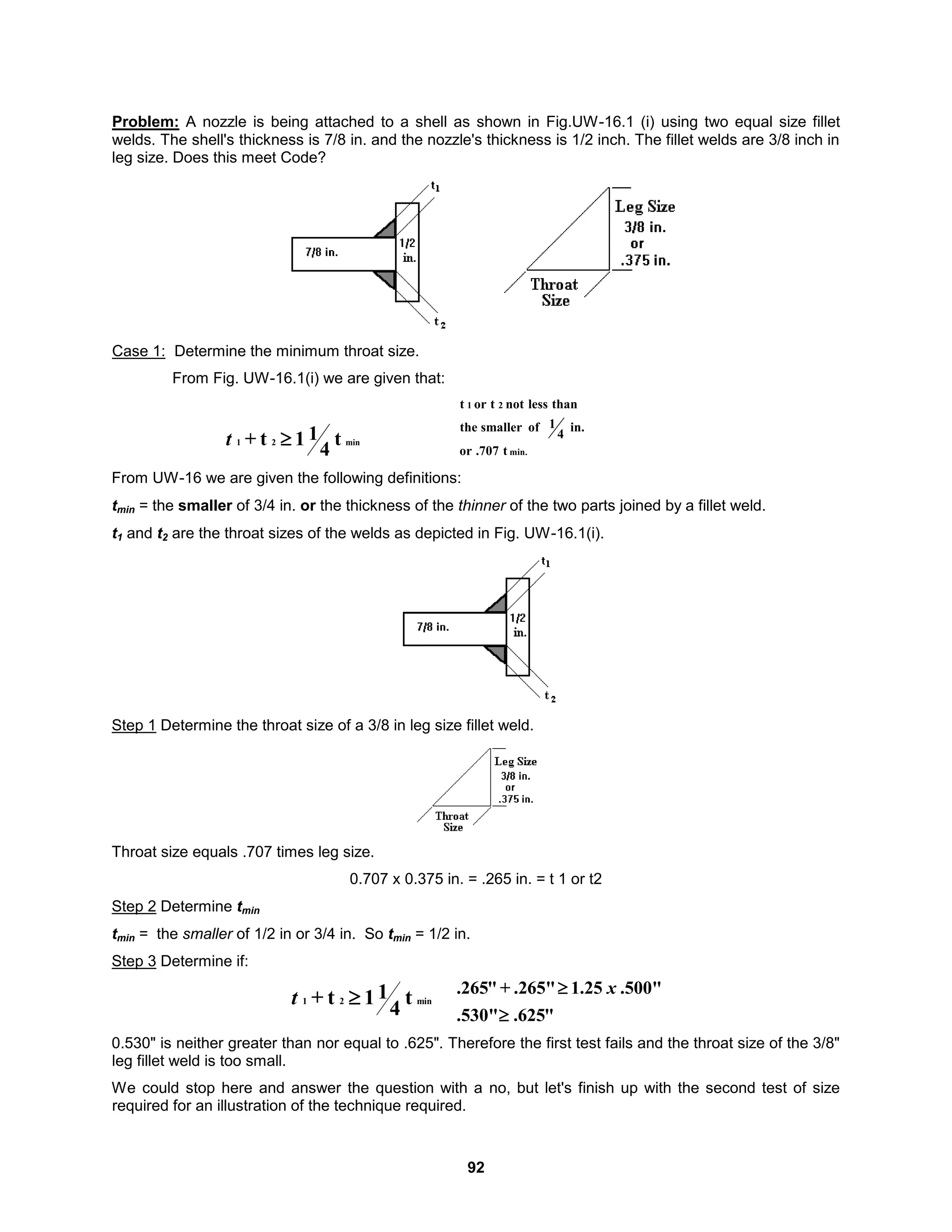 92
Problem: A nozzle is being attached to a shell as shown in Fig.UW-16.1 (i) using two equal size fillet
welds. The shell's thickness is 7/8 in. and the nozzle's thickness is 1/2 inch. The fillet welds are 3/8 inch in
leg size. Does this meet Code?
Case 1: Determine the minimum throat size.
From Fig. UW-16.1(i) we are given that:
min
2
1 t
4
1
1
t
+ 
t min.
2
1
t
.707
or
in.
4
1
of
smaller
the
than
less
not
t
or
t
From UW-16 we are given the following definitions:
tmin = the smaller of 3/4 in. or the thickness of the thinner of the two parts joined by a fillet weld.
t1 and t2 are the throat sizes of the welds as depicted in Fig. UW-16.1(i).
Step 1 Determine the throat size of a 3/8 in leg size fillet weld.
Throat size equals .707 times leg size.
0.707 x 0.375 in. = .265 in. = t 1 or t2
Step 2 Determine tmin
tmin = the smaller of 1/2 in or 3/4 in. So tmin = 1/2 in.
Step 3 Determine if:
min
2
1 t
4
1
1
t
+ 
t
"
625
.
.530"
.500"
25
.
1
.265"
+
"
265
.

 x
0.530" is neither greater than nor equal to .625". Therefore the first test fails and the throat size of the 3/8"
leg fillet weld is too small.
We could stop here and answer the question with a no, but let's finish up with the second test of size
required for an illustration of the technique required.
 