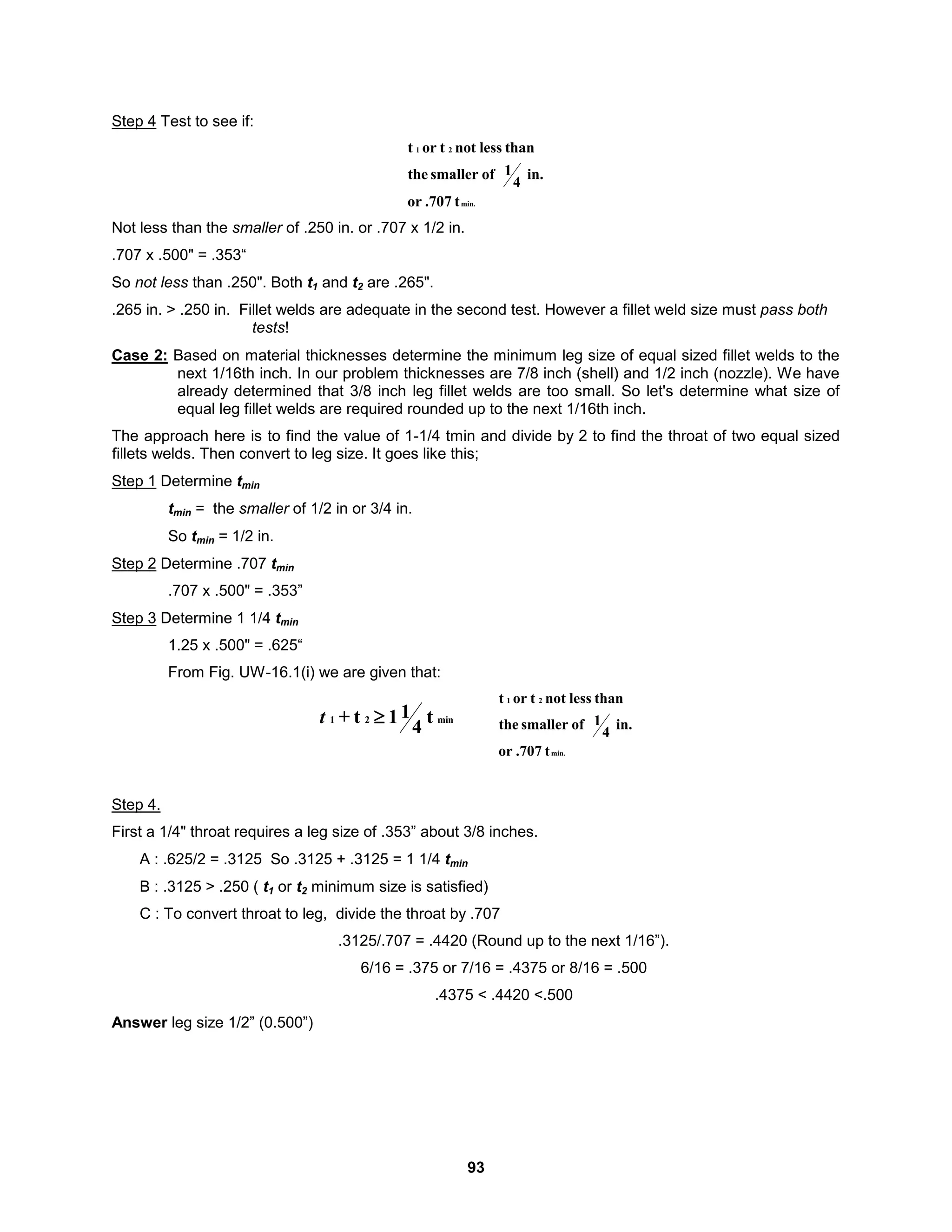 93
Step 4 Test to see if:
min.
2
1
t
.707
or
in.
4
1
of
smaller
the
than
less
not
t
or
t
Not less than the smaller of .250 in. or .707 x 1/2 in.
.707 x .500" = .353“
So not less than .250". Both t1 and t2 are .265".
.265 in. > .250 in. Fillet welds are adequate in the second test. However a fillet weld size must pass both
tests!
Case 2: Based on material thicknesses determine the minimum leg size of equal sized fillet welds to the
next 1/16th inch. In our problem thicknesses are 7/8 inch (shell) and 1/2 inch (nozzle). We have
already determined that 3/8 inch leg fillet welds are too small. So let's determine what size of
equal leg fillet welds are required rounded up to the next 1/16th inch.
The approach here is to find the value of 1-1/4 tmin and divide by 2 to find the throat of two equal sized
fillets welds. Then convert to leg size. It goes like this;
Step 1 Determine tmin
tmin = the smaller of 1/2 in or 3/4 in.
So tmin = 1/2 in.
Step 2 Determine .707 tmin
.707 x .500" = .353”
Step 3 Determine 1 1/4 tmin
1.25 x .500" = .625“
From Fig. UW-16.1(i) we are given that:
min
2
1 t
4
1
1
t
+ 
t
min.
2
1
t
.707
or
in.
4
1
of
smaller
the
than
less
not
t
or
t
Step 4.
First a 1/4" throat requires a leg size of .353” about 3/8 inches.
A : .625/2 = .3125 So .3125 + .3125 = 1 1/4 tmin
B : .3125 > .250 ( t1 or t2 minimum size is satisfied)
C : To convert throat to leg, divide the throat by .707
.3125/.707 = .4420 (Round up to the next 1/16”).
6/16 = .375 or 7/16 = .4375 or 8/16 = .500
.4375 < .4420 <.500
Answer leg size 1/2” (0.500”)
 