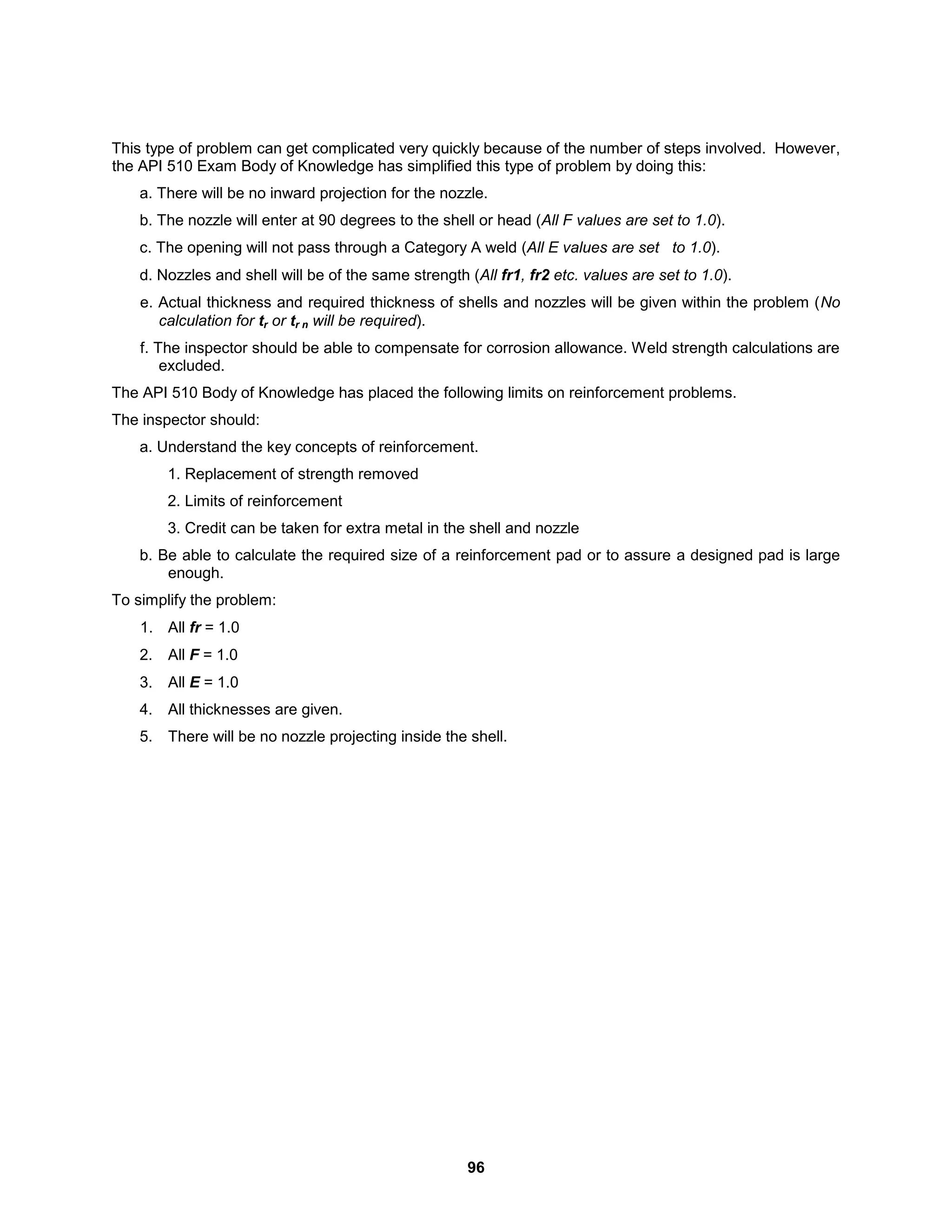 96
This type of problem can get complicated very quickly because of the number of steps involved. However,
the API 510 Exam Body of Knowledge has simplified this type of problem by doing this:
a. There will be no inward projection for the nozzle.
b. The nozzle will enter at 90 degrees to the shell or head (All F values are set to 1.0).
c. The opening will not pass through a Category A weld (All E values are set to 1.0).
d. Nozzles and shell will be of the same strength (All fr1, fr2 etc. values are set to 1.0).
e. Actual thickness and required thickness of shells and nozzles will be given within the problem (No
calculation for tr or tr n will be required).
f. The inspector should be able to compensate for corrosion allowance. Weld strength calculations are
excluded.
The API 510 Body of Knowledge has placed the following limits on reinforcement problems.
The inspector should:
a. Understand the key concepts of reinforcement.
1. Replacement of strength removed
2. Limits of reinforcement
3. Credit can be taken for extra metal in the shell and nozzle
b. Be able to calculate the required size of a reinforcement pad or to assure a designed pad is large
enough.
To simplify the problem:
1. All fr = 1.0
2. All F = 1.0
3. All E = 1.0
4. All thicknesses are given.
5. There will be no nozzle projecting inside the shell.
 