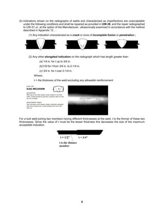 9
(b) Indications shown on the radiographs of welds and characterized as imperfections are unacceptable
under the following conditions and shall be repaired as provided in UW-38, and the repair radiographed
to UW-51 or, at the option of the Manufacturer, ultrasonically examined in accordance with the method
described in Appendix 12….
(1) Any indication characterized as a crack or zone of incomplete fusion or penetration ;
(2) Any other elongated indication on the radiograph which has length greater than:
(a) 1/4 in. for t up to 3/4 in.
(b)1/3t for t from 3/4 in. to 2-1/4 in.
(c) 3/4 in. for t over 2-1/4 in.
Where;
t = the thickness of the weld excluding any allowable reinforcement.
For a butt weld joining two members having different thicknesses at the weld, t is the thinner of these two
thicknesses. Since the value of t must be the lesser thickness this decreases the size of the maximum
acceptable indication.
 