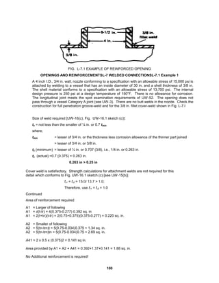100
FIG. L-7.1 EXAMPLE OF REINFORCED OPENING
OPENINGS AND REINFORCEMENTSL-7 WELDED CONNECTIONSL-7.1 Example 1
A 4 inch I.D., 3/4 in. wall, nozzle conforming to a specification with an allowable stress of 15,000 psi is
attached by welding to a vessel that has an inside diameter of 30 in. and a shell thickness of 3/8 in.
The shell material conforms to a specification with an allowable stress of 13,700 psi. The internal
design pressure is 250 psi at a design temperature of 150°F. There is no allowance for corrosion.
The longitudinal joint meets the spot examination requirements of UW-52. The opening does not
pass through a vessel Category A joint (see UW-3). There are no butt welds in the nozzle. Check the
construction for full penetration groove-weld and for the 3/8 in. fillet cover-weld shown in Fig. L-7.l
Size of weld required [UW-16(c), Fig. UW-16.1 sketch (c)]:
tc = not less than the smaller of ¼ in. or 0.7 tmin
where;
tmin = lesser of 3/4 in. or the thickness less corrosion allowance of the thinner part joined
= lesser of 3/4 in. or 3/8 in.
tc (minimum) = lesser of ¼ in. or 0.707 (3/8), i.e., 1/4 in. or 0.263 in.
tc (actual) =0.7 (0.375) = 0.263 in.
0.263 in > 0.25 in
Cover weld is satisfactory. Strength calculations for attachment welds are not required for this
detail which conforms to Fig. UW-16.1 sketch (c) [see UW-15(b)]
fr1 = fr2 = 15.0/ 13.7 > 1.0;
Therefore, use fr1 = fr2 = 1.0
Continued
Area of reinforcement required
A1 = Larger of following
A1 = d(t-tr) = 4(0.375-0.277) 0.392 sq. in
A1 = 2(t+tn)(t-tr) = 2(0.75+0.375)(0.375-0.277) = 0.220 sq. in.
A2 = Smaller of following
A2 = 5(tn-trn)t = 5(0.75-0.034)0.375 = 1.34 sq. in.
A2 = 5(tn-trn)tn = 5(0.75-0.034)0.75 = 2.69 sq. in.
A41 = 2 x 0.5 x (0.375)2 = 0.141 sq in.
Area provided by A1 + A2 + A41 = 0.392+1.37+0.141 = 1.88 sq. in.
No Additional reinforcement is required!
 