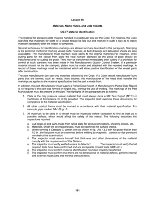 101
Lesson 10
Materials, Name Plates, and Data Reports
UG-77 Material Identification
The material for pressure parts must be handled in a particular way per the Code. For instance, the Code
specifies that materials for parts of a vessel should be laid out and marked in such a way as to easily
maintain traceability after the vessel is completed.
Several techniques for identification markings are allowed and are described in this paragraph. Stamping
is the preferred method of marking vessel parts; however, as built drawings and tabulation sheets are also
acceptable. The manufacturer must maintain trace ability to the original markings.For instance, when
cutting parts for the vessel from plate the heat number stamped on the piece of plate should be
transferred prior to cutting the plate. They may be transferred immediately after cutting if a provision for
control of such transfers has been made in the Manufacturer's Quality Control System. If a particular
material should not be die stamped, plates must be made and attached with the required markings. A
record of these markings must be maintained which will allow positive identification of the vessel parts
after construction.
The part manufacturer can use only materials allowed by the Code. If a Code vessel manufacturer buys
parts that are formed, such as heads, from another, the manufacturer of the head shall transfer the
markings as applies to the material specification that the part is made from.
In addition, the part Manufacturer must supply a Partial Data Report. A Manufacturer's Partial Data Report
is not required if the part was formed or forged, etc., without the use of welding. The markings of the Part
Manufacturer must be present on the part.The highlights of this paragraph are as follows:
1. Plate is the only pressure vessel material that must always have a Mill Test Report (MTR) or
Certificate of Compliance (C of C) provided. The inspector shall examine these documents for
compliance to the material specification.
2. All other product forms must be marked in accordance with their material specification. For
example, pipe marked SA-106 gr. B.
3. All materials to be used in a vessel must be inspected before fabrication to find as best as is
possible defects, which would affect the safety of the vessel. The following describes the
inspections required.
a. Cut edges of and parts made from rolled plate for serious laminations, shearing cracks, etc.
b. Materials, which will be impact tested, must be examined for surface cracks.
c. When forming a Category C corner joint as shown in fig. UW 13.2 with flat plate thicker than
1/2 in., the flat plate must be examined before welding by magnetic particle or dye penetrant
nondestructive examination.
d. The inspector must assure himself that thickness and other dimensions of the material
comply with the requirements of this Division.
e. The inspector must verify welded repairs to defects.f. The inspector must verify that all
required tests have been performed and are acceptable (impact tests, NDE etc.).
g. The inspector must confirm material identification has been properly transferred.
h. The inspector must confirm that there are no dimensional or material defects, perform internal
and external inspections and witness pressure tests.
 