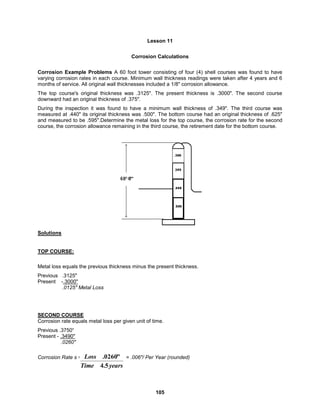 105
Lesson 11
Corrosion Calculations
Corrosion Example Problems A 60 foot tower consisting of four (4) shell courses was found to have
varying corrosion rates in each course. Minimum wall thickness readings were taken after 4 years and 6
months of service. All original wall thicknesses included a 1/8" corrosion allowance.
The top course's original thickness was .3125". The present thickness is .3000". The second course
downward had an original thickness of .375".
During the inspection it was found to have a minimum wall thickness of .349". The third course was
measured at .440" its original thickness was .500". The bottom course had an original thickness of .625"
and measured to be .595".Determine the metal loss for the top course, the corrosion rate for the second
course, the corrosion allowance remaining in the third course, the retirement date for the bottom course.
Solutions
TOP COURSE:
Metal loss equals the previous thickness minus the present thickness.
Previous .3125"
Present -.3000"
.0125" Metal Loss
SECOND COURSE
Corrosion rate equals metal loss per given unit of time.
Previous .3750“
Present - .3490"
.0260"
Corrosion Rate s = = .006"/ Per Year (rounded)
years
Time
Loss
5
.
4
"
0260
.
 