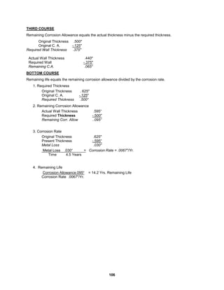 106
THIRD COURSE
Remaining Corrosion Allowance equals the actual thickness minus the required thickness.
Original Thickness .500"
Original C. A. -.125"
Required Wall Thickness .375"
Actual Wall Thickness .440"
Required Wall -.375"
Remaining C.A. .065“
BOTTOM COURSE
Remaining life equals the remaining corrosion allowance divided by the corrosion rate.
1. Required Thickness
Original Thickness . 625"
Original C. A. -.125"
Required Thickness .500“
2. Remaining Corrosion Allowance
Actual Wall Thickness .595“
Required Thickness -.500"
Remaining Corr. Allow ..095“
3. Corrosion Rate
Original Thickness .625"
Present Thickness -.595“
Metal Loss .030"
Metal Loss .030“ = Corrosion Rate = .0067"/Yr.
Time 4.5 Years
4. Remaining Life
Corrosion Allowance.095“ = 14.2 Yrs. Remaining Life
Corrosion Rate .0067"/Yr.
 