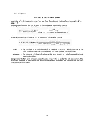 108
Time 4.416 Years
Can there be two Corrosion Rates?
Yes, in the API 510 there are, the Long Term and Short Term. Here is the Long Term. From API 510 7.1
page 7-1
The long term corrosion rate (LTCR) shall be calculated from the following formula:
The short term corrosion rate shall be calculated from the following formula:
tinitial = the thickness, in inches(millimeters), at the same location as t actual measured at the
initial installation or at the commencement of a new corrosion rate environment.
tprevious = the thickness, in inches(millimeters), at the same location as t actual measured during a
previous inspection.
Long-term and short-term corrosion rates should be compared to as part of the data assessment. The
authorized inspector, in consultation with a corrosion specialist, shall select the corrosion rate that best
reflects the current process.
 