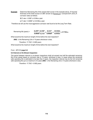110
Example: Determine Remaining life of the vessel shell course in the example above. T required
thickness of the shell course is 0.388” (known as tminimum). Compare S.T. and L.T.
corrosion rates as follows:
S.T. rate = 0.006” or 6 Mils a year
L.T. rate = 0.0068” or 6.8 Mils a year
Therefore we will use the most aggressive corrosion rate found to be the Long Term Rate.
Remaining life (years) =
What would be the maximum length of time before the next inspection?
ANS: ½ the Remaining Life or 10 years whichever is less.
Therefore: 17.79/2 = 8.895 years
What would be the maximum length of time before the next inspection?
From: API 510 page 6-2
6.4 Internal an On-Stream Inspection
The period between internal or on-stream inspections shall not exceed one half the estimated remaining
life of the vessel based on corrosion rate or 10 years, whichever is less. In cases where the remaining
safe operating life is estimated to be less than 4 years, the inspection interval may be the full remaining
safe operating life up to a maximum of 2 years.ANS: ½ the Remaining Life or 10 years whichever is less.
Therefore: 17.79/2 = 8.895 years
Yrs
Mils
Mils
79
.
17
8
.
6
121
"
0068
.
0
"
121
.
0
year
a
0.0068"
0.338"
-
0.459"



 