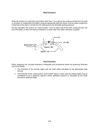 113
Weld Evaluation
When the surface at a weld with a joint factor other than 1.0 as well as the surfaces remote from the weld
is corroded, an independent calculation using the appropriate weld joint factor must be made to determine
if thickness at the weld or remote from the weld governs the allowable working pressure.
For this calculation the surface at a weld includes 1 inch on either side of the weld, (measured from the
toe of the weld), or twice the minimum thickness on either side of the weld, whichever is greater.
Head Evaluation
When measuring the corroded thickness of ellipsoidal and torispherical heads the governing thickness
may be as follows:
1. The thickness of the knuckle region with the head rating calculated by the appropriate head
formula.
2. The thickness of the central portion of the dished region in which case the dished region may be
considered to be a spherical segment whose allowable pressure is calculated by the Code
formula for spherical shells.
 