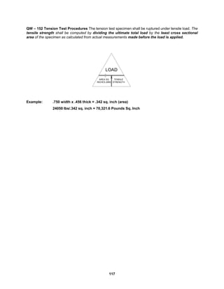 117
QW – 152 Tension Test Procedures The tension test specimen shall be ruptured under tensile load. The
tensile strength shall be computed by dividing the ultimate total load by the least cross sectional
area of the specimen as calculated from actual measurements made before the load is applied.
Example: .750 width x .456 thick = .342 sq. inch (area)
24050 lbs/.342 sq. inch = 70,321.6 Pounds Sq. Inch
AREA SQ
INCHES (MM)
.
.
X
LOAD
TENSILE
STRENGTH
 