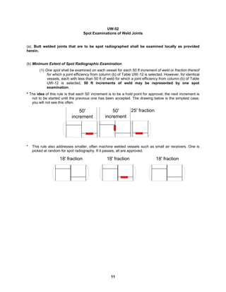 11
UW-52
Spot Examinations of Weld Joints
(a). Butt welded joints that are to be spot radiographed shall be examined locally as provided
herein.
(b) Minimum Extent of Spot Radiographic Examination
(1) One spot shall be examined on each vessel for each 50 ft increment of weld or fraction thereof
for which a joint efficiency from column (b) of Table UW-12 is selected. However, for identical
vessels, each with less than 50 ft of weld for which a joint efficiency from column (b) of Table
UW-12 is selected, 50 ft increments of weld may be represented by one spot
examination.
* The idea of this rule is that each 50’ increment is to be a hold point for approval; the next increment is
not to be started until the previous one has been accepted. The drawing below is the simplest case;
you will not see this often.
* This rule also addresses smaller, often machine welded vessels such as small air receivers. One is
picked at random for spot radiography. If it passes, all are approved.
18' fraction
18' fraction 18' fraction
50'
increment
50'
increment
25' fraction
 