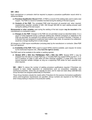 123
QW – 200.2
Each manufacturer or contractor shall be required to prepare a procedure qualification record which is
defined as follows.
(a) Procedure Qualification Record (PQR). A PQR is a record of the welding data used to weld a test
coupon. The PQR is a record of variables recorded during the welding of the test coupons.
(b) Contents of the PQR. The completed PQR shall document all essential and, when required,
supplementary essential variables of QW- 250 through QW-280 for each welding process used
during the welding of the test coupon.
Nonessential or other variables used during the welding of the test coupon may be recorded at the
manufacturer’s or contractor’s option.
(c) Changes to the PQR. Changes to the PQR are not permitted except as described below. It is a
record of what happened during a particular welding test. Editorial corrections or addenda to the
PQR are permitted. An example of an editorial correction is an incorrect P-Number, F-Number, or
A-Number that was assigned to a particular base metal or filler metal. An example of an addendum
would be a change resulting from a Code change.
All changes to a PQR require recertification (including date) by the manufacturer or contractor. (New PQR
form and signature)
(e) Availability of the PQR. PQR’s used to support WPS’s shall be available, upon request, for review
by the Authorized Inspector (AI).. (You have the right to review).
The PQR need not be available to the welder or welding operator.
(f) Multiple WPS s With One PQR/Multiple PQR s With One WPS. Several WPS’ s may be
prepared from the data on a single PQR (e.g., a 1G plate PQR may support WPS’s for the F, V, H,
and O positions on plate or pipe within all other essential variables). A single WPS may cover
several essential variable changes as long as a supporting PQR exists for each essential and,
when required,
QW – 200.3 To reduce the number of welding procedure qualifications required, P-Numbers are
assigned to base metals dependent on characteristics such as composition, weldability, and
mechanical properties, where this can logically be done; and for steel and steel alloys (QW/QB-422)
Group Numbers are assigned additionally to P-Numbers.
These Group Numbers classify the metals within P-Numbers for the purpose of procedure qualification
where notch-toughness requirements are specified. (Group numbers are required on the PQR only
when Charpy testing is required of the production welds).
 