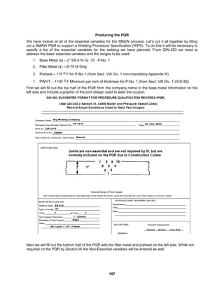 157
Producing the PQR
We have looked at all of the essential variables for the SMAW process. Let’s put it all together by filling
out a SMAW PQR to support a Welding Procedure Specification (WPS). To do this it will be necessary to
specify a list of the essential variables for the welding we have planned. From QW-253 we need to
address the basic essential variables and the ranges to be used:
1. Base Metal (s) – 2” SA-516 Gr. 70 P-No. 1
2. Filler Metal (s) – E-7018 Only
3. Preheat – 175 o F for P-No.1 (from Sect. VIII Div. 1 non-mandatory Appendix R)
1. PWHT – 1100 o F Minimum per inch of thickness for P-No. 1 (from Sect. VIII Div. 1 UCS-56)
First we will fill out the top half of the PQR from the company name to the base metal information on the
left side and include a graphic of the joint design used to weld the coupon.
Next we will fill out the bottom half of the PQR with the filler metal and preheat on the left side. While not
required on the PQR by Section IX the Non-Essential variables will be entered as well.
 