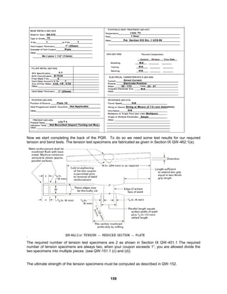 159
Now we start completing the back of the PQR. To do so we need some test results for our required
tension and bend tests. The tension test specimens are fabricated as given in Section IX QW-462.1(a).
.
The required number of tension test specimens are 2 as shown in Section IX QW-451.1 The required
number of tension specimens are always two, when your coupon exceeds 1”, you are allowed divide the
two specimens into multiple pieces. (see QW-151.1 (c) and (d))
The ultimate strength of the tension specimens must be computed as described in QW-152.
 