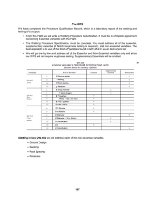 167
The WPS
We have completed the Procedure Qualification Record, which is a laboratory report of the welding and
testing of a coupon.
• From this PQR we will write a Welding Procedure Specification. It must be in complete agreement
concerning Essential Variables with the PQR.
• The Welding Procedure Specification, must be complete. You must address all of the essential,
supplementary essential (if Notch toughness testing is required), and non-essential variables. The
best approach is to use of the Brief of Variables found in QW-253 on as an item check list.
• We will go line by line and address all of the Essential and Non-Essential variables only and since
our WPS will not require toughness testing, Supplementary Essentials will be omitted.
Starting in box QW-402 we will address each of the non-essential variables.
 Groove Design
 Backing
 Root Spacing
 Retainers
 