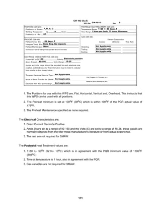 171
1. The Positions for use with this WPS are, Flat, Horizontal, Vertical and, Overhead. This instructs that
this WPS can be used with all positions.
2. The Preheat minimum is set at 100oF (38oC) which is within 100oF of the PQR actual value of
175oF.
3. The Preheat Maintenance specified as none required.
The Electrical Characteristics are;
1. Direct Current Electrode Positive.
2. Amps (I) are set to a range of 90-190 and the Volts (E) are set to a range of 15-25, these values are
normally obtained from the filler metal manufacturer’s literature or from actual experience.
3. The rest are not required for SMAW.
The Postweld Heat Treatment values are:
1. 1150 +/- 50oF (621+/- 10oC) which is in agreement with the PQR minimum value of 1100oF
(593oC)
2. Time at temperature is 1 hour, also in agreement with the PQR.
3. Gas variables are not required for SMAW.
 