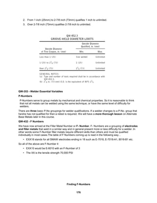 176
2. From 1 inch (25mm) to 2-7/8 inch (73mm) qualifies 1 inch to unlimited.
3. Over 2-7/8 inch (73mm) qualifies 2-7/8 inch to unlimited.
QW-353 - Welder Essential Variables
P-Numbers
P-Numbers serve to group metals by mechanical and chemical properties. So it is reasonable to think
that not all metals can be welded using the same technique, or have the same level of difficulty for
welders.
There are three basic P-No groupings for welder qualifications. If a welder changes to a P-No. group that
he/she has not qualified for then a retest is required. We will have a more thorough lesson on Alternate
Base Metals later in this course.
QW-432 - F Numbers
We have now arrived at the Filler Metal Number or F- Number. F- Numbers are a grouping of electrodes
and filler metals that weld in a similar way and in general present more or less difficulty for a welder. In
other words some F-Number filler metals require different skills than others and must be qualified
individually in most cases.The table of F Numbers coming up is read in the following way…
• EXX18 stands for all SMAW electrodes ending in 18 such as E-7018, E-7018-A1, 8018-B1 etc.
So all of the above are F-Number 4
• EXX10 would be E-6010 with an F-Number of 3
• The XX is the tensile strength 70,000 PSI
Finding F-Numbers
 