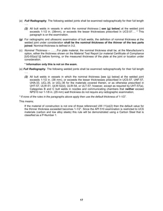 17
(a) Full Radiography. The following welded joints shall be examined radiographically for their full length
….
(2) All butt welds in vessels in which the nominal thickness [ see (g) below] at the welded joint
exceeds 1-1/2 in. (38mm), or exceeds the lesser thicknesses prescribed in UCS-57…. * This
paragraph is on the examination.
(g) For radiographic and ultrasonic examination of butt welds, the definition of nominal thickness at the
welded joint under consideration shall be the nominal thickness of the thinner of the two parts
joined. Nominal thickness is defined in 3-2.
(c) Nominal Thickness – …….For plate material, the nominal thickness shall be, at the Manufacturer’s
option, either the thickness shown on the Material Test Report {or material Certificate of Compliance
[UG-93(a)(1)]} before forming, or the measured thickness of the plate at the joint or location under
consideration.
* Information only this is not on the exam.
(a) Full Radiography. The following welded joints shall be examined radiographically for their full length
….
(2) All butt welds in vessels in which the nominal thickness [see (g) below] at the welded joint
exceeds 1-1/2 in. (38 mm), or exceeds the lesser thicknesses prescribed in UCS-57, UNF-57,
UHA-33, UCL-35, or UCL-36 for the materials covered therein, or as otherwise prescribed in
UHT-57, ULW-51, ULW-52(d), ULW-54, or ULT-57; however, except as required by UHT-57(a),
Categories B and C butt welds in nozzles and communicating chambers that neither exceed
NPS10 nor 1-1/8 in. (29 mm) wall thickness do not require any radiographic examination;
* If none of the rules in the paragraphs above apply then use the default thickness of 1-1/2”.
This means;
If the material of construction is not one of those referenced UW-11(a)(2) then the default value for
the thinner thickness exceeded becomes 1-1/2”. Since the API 510 examination is restricted to UCS
materials (carbon and low alloy steels) this rule will be demonstrated using a Carbon Steel that is
classified as a P-Number 1.
 