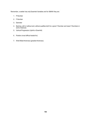 194
Remember, a welder has only Essential Variables and for SMAW they are:
1. P-Number
2. F-Number
3. Diameter
4. Backing, with or without and, without qualifies both for a given F-Number and lower F-Numbers in
some instances
5. Vertical Progression (Uphill or Downhill)
6. Position (most difficult tested for)
7. Weld Metal thickness (greatest thickness)
 