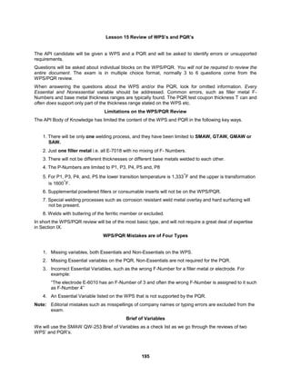 195
Lesson 15 Review of WPS’s and PQR’s
The API candidate will be given a WPS and a PQR and will be asked to identify errors or unsupported
requirements.
Questions will be asked about individual blocks on the WPS/PQR. You will not be required to review the
entire document. The exam is in multiple choice format, normally 3 to 6 questions come from the
WPS/PQR review.
When answering the questions about the WPS and/or the PQR, look for omitted information. Every
Essential and Nonessential variable should be addressed. Common errors, such as filler metal F-
Numbers and base metal thickness ranges are typically found. The PQR test coupon thickness T can and
often does support only part of the thickness range stated on the WPS etc.
Limitations on the WPS/PQR Review
The API Body of Knowledge has limited the content of the WPS and PQR in the following key ways.
1. There will be only one welding process, and they have been limited to SMAW, GTAW, GMAW or
SAW.
2. Just one filler metal i.e. all E-7018 with no mixing of F- Numbers.
3. There will not be different thicknesses or different base metals welded to each other.
4. The P-Numbers are limited to P1, P3, P4, P5 and, P8
5. For P1, P3, P4, and, P5 the lower transition temperature is 1,333°F and the upper is transformation
is 1600°F.
6. Supplemental powdered fillers or consumable inserts will not be on the WPS/PQR.
7. Special welding processes such as corrosion resistant weld metal overlay and hard surfacing will
not be present.
8. Welds with buttering of the ferritic member or excluded.
In short the WPS/PQR review will be of the most basic type, and will not require a great deal of expertise
in Section IX.
WPS/PQR Mistakes are of Four Types
1. Missing variables, both Essentials and Non-Essentials on the WPS.
2. Missing Essential variables on the PQR, Non-Essentials are not required for the PQR.
3. Incorrect Essential Variables, such as the wrong F-Number for a filler metal or electrode. For
example:
“The electrode E-6010 has an F-Number of 3 and often the wrong F-Number is assigned to it such
as F-Number 4”
4. An Essential Variable listed on the WPS that is not supported by the PQR.
Note: Editorial mistakes such as misspellings of company names or typing errors are excluded from the
exam.
Brief of Variables
We will use the SMAW QW-253 Brief of Variables as a check list as we go through the reviews of two
WPS’ and PQR’s.
 