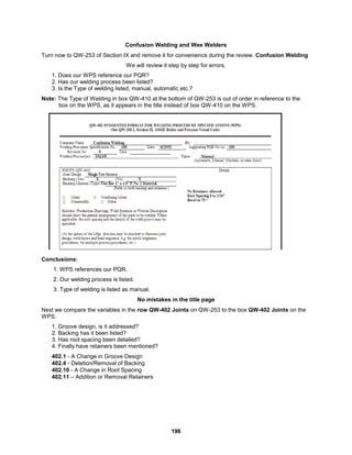 196
Confusion Welding and Wee Welders
Turn now to QW-253 of Section IX and remove it for convenience during the review. Confusion Welding
We will review it step by step for errors.
1. Does our WPS reference our PQR?
2. Has our welding process been listed?
3. Is the Type of welding listed, manual, automatic etc.?
Note: The Type of Welding in box QW-410 at the bottom of QW-253 is out of order in reference to the
box on the WPS, as it appears in the title instead of box QW-410 on the WPS.
Conclusions:
1. WPS references our PQR.
2. Our welding process is listed.
3. Type of welding is listed as manual.
No mistakes in the title page
Next we compare the variables in the row QW-402 Joints on QW-253 to the box QW-402 Joints on the
WPS.
1. Groove design, is it addressed?
2. Backing has it been listed?
3. Has root spacing been detailed?
4. Finally have retainers been mentioned?
402.1 - A Change in Groove Design
402.4 - Deletion/Removal of Backing
402.10 - A Change in Root Spacing
402.11 – Addition or Removal Retainers
 