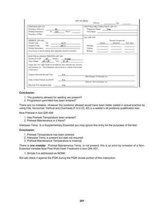 201
Conclusion:
1. The positions allowed for welding are present?
2. Progression permitted has been entered?
There are no mistakes. However the positions allowed would have been better stated in actual practice by
using Flat, Horizontal, Vertical and Overhead (F,H,V,O). 6G is a welder’s all positions qualification test.
Now Preheat in box QW-406
1. Has Preheat Temperature been entered?
2. Preheat Maintenance is it there?
Interpass Temp. Is a Supplementary Essential you may ignore this entry for the purposes of the test.
Conclusion:
1. Preheat Temperature has been entered.
2. Interpass Temp is present but was not required.
3. Preheat Maintenance Temperature is missing!
There is one mistake. Preheat Maintenance Temp. is not present, this is an error by omission of a Non-
Essential Variable.Now Post Weld Heat Treatment in box QW-407.
1. Simple it is addressed as NONE.
We will check it against the PQR during the PQR review portion of this instruction.
 