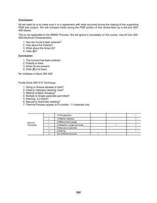 202
Conclusion:
All we need do is to make sure it is in agreement with what occurred during the making of the supporting
PQR test coupon. We will compare those during the PQR portion of this review.Next up is the box QW-
408 Gases.
This is not applicable to the SMAW Process. We will ignore it completely on this review, now for box QW-
409 Electrical Characteristics.
1. Has the Current been entered?
2. How about the Polarity?
3. What about the Amps (I)?
4. Volts (E)?
Conclusion:
1. The Current has been entered.
2. Polarity is there.
3. Amps (I) are present.
4. Volts (E) it is there.
No mistakes in block QW-409
Finally block QW-410 Technique
1. String or Weave allowed or both?
2. Initial or interpass cleaning, how?
3. Method of Back Gouging?
4. Multiple to Single pass/side permitted?
5. Peening, is it there?
6. Manual or Automatic welding?
7. Thermal Process applies to P number. 11 materials only
 