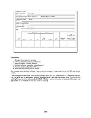 203
Conclusion:
1. String or Weave both is allowed.
2. Initial or interpass cleaning, addressed.
3. Method of Back Gouging present.
4. Multiple to Single pass/side, not addressed!
5. Peening addressed as None Allowed.
6. Manual/Automatic appears in the title.
One mistake found, Multiple or Single Pass an error by omission. Now to the front of the PQR and its title
section.
There isn’t much to see here. The correct company name etc., but the API Body of Knowledge specifies
that the WPS will be supported by only one PQR and it will be the correct one. This leaves the
welding Process which is addressed as SMAW. All others are non-essential variables and those are not
required to be on the PQR, in fact they could be missing.
 