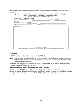 204
Anything else in the title will fall under Editorial and is not considered on the exam WPS/PQR review
questions.
Conclusion:
1. SMAW has been addressed, no mistakes in the PQR title.
Note: The PQR does not have to reference the WPS. A single PQR may support multiple WPS’ since
WPS’ are often written years after the PQR’s were made. How could you know the WPS number
years before it will be written?
We start all over using QW-253 and the box QW-402 Joints on the PQR, all of those are Non-Essential
Variables and are not required on the PQR.
Nothing to do here, the box is blank and that is not a mistake.
Note: In a real world PQR, you would never leave the joint design information blank, in fact you would
detail it, but Section IX clearly states that Non-Essentials are optional. However the Construction Code will
usually force this information be present. For the PQR on this examination it is not required.
 