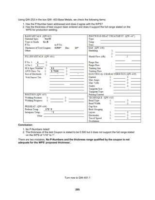 205
Using QW-253 in the box QW- 403 Base Metals, we check the following items:
1. Has the P-Number been addressed and does it agree with the WPS?
2. Has the thickness of test coupon been entered and does it support the full range stated on the
WPS for production welding.
Conclusion:
1. No P-Numbers listed!
2. The thickness of the test Coupon is stated to be 0.500 but it does not support the full range stated
on the WPS of 1/16” to 1”.
There are two mistakes, No P-Numbers and the thickness range qualified by the coupon is not
adequate for the WPS’ proposed thickness’.
Turn now to QW-451.1
 