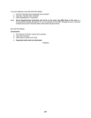 207
Turn your attention to box QW-404 Filler Metals.
1. Has the F-Number been addressed and correctly?
2. Has the A -Number been entered?
3. AWS Classification, is it present?
Note: Since Supplementary Essentials will not be on the exam, the AWS Class in this case is a
Non-Essential Variable. By Section IX, it is not required on the PQR! Strange but true, it could be
omitted and only the F-Number listed. Real world it would be there.
Box 404 Filler Metals
Conclusions:
1. The F-No for E-7018 is correct and is present.
2. The A-No is present.
3. AWS Class is shown as E-7018.
4. Deposited weld metal not addressed.
1 Mistake!
 