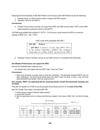208
Skipping the Non-Essentials of QW-405 Positions and turning to QW-406 Preheat we ask the following:
1. Preheat Temp, is it there and if so does it support the WPS values?
2. Interpass Temp do we need it?
Conclusions:
5. Preheat Temp is there but does not support the WPS, the PQR must be within 100°F of the WPS’
listed preheat for production which is only 60 o F.
The PQR was qualified with preheat of 175 o F! To fix this you could revise the WPS to a minimum
preheat of 75°F (175 – 100 = 75°F).
Take a look at the paragraph QW-406.1
2. Interpass Temp is not there, but we do not need it since it is a Supplementary Essential.
One Mistake Preheat does not support the WPS.
Now for the Postweld Heat Treatment box.
Is it present and, did it agree with the WPS’ Type, Temp and Time?
Conclusions:
1. Well since the block is empty, there is only one conclusion. The Essential Variable PWHT has not
been addressed. The block being empty does not mean it was not done; it may or may not have
been postweld heat treated. How can anyone know?
One mistake, PWHT not addressed.All the remaining blocks contain Non-Essential Variables and
are blank.
They are not needed on a PQR so we will just pass those blocks and turn to the back of the PQR.
Next the Tensile Tests listed in the block QW-150.
1. Is the correct number of tension tests present?
2. Is the math correct?
3. Did the specimens fail at or above the Minimum stated in the rules of QW-153.1 for SA-53 Grade
B?
 