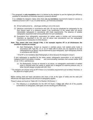 20
* This paragraph is only mandatory when it is desired by the designer to use the highest joint efficiency
possible for calculations of thickness required or pressure allowed.
It is a choice the designer makes when there are no mandatory requirements based on service or
material as found in UW-11 (a) (1)*Lethal Service, (2)*Thickness exceeded
(6) All butt welds joined by… electrogas welding is not on the exam.
(7) Ultrasonic examination in accordance with UW- 53 may be substituted for radiography for the
final closure seam of a pressure vessel if the construction of the vessel does not permit
interpretable radiographs in accordance with Code requirements. The absence of suitable
radiographic equipment shall not be justification for such substitution.
(8) Exemptions from radiographic examination for certain welds in nozzles and communicating
chambers as described in (2), (4), and (5) above take precedence over the radiographic
requirements of Subsection C of this Division.
Note: This means that even though P-No. 5 for example requires RT in all thicknesses the
small/thin nozzles are exempt.
(b) Spot Radiography. Except as required in (a)(5)(b) above, butt welded joints made in
accordance with Type No. (1) or (2) of Table UW-12 which are not required to be fully
radiographed by (a) above, may be examined by spot radiography. Spot radiography shall be
in accordance with UW-52.
* If full RT is not mandatory Spot Radiography is done because the designers chose it.
If spot radiography is specified for the entire vessel, radiographic examination is not required of
Category B and C butt welds in nozzles and communicating chambers that exceed neither NPS
10 nor 1-1/8 in. wall thickness
(c) No Radiography. Except as required in (a) above, no radiographic examination of welded
joints is required when the vessel or vessel part is designed for external pressure only, or
when the joint design complies with UW-12(c).
* The designer can choose not to do RT if there is no mandatory requirement such as lethal, thickness, or
the desire for a higher joint E.
Before starting shell and head calculations let’s have a look at the types of welds and the weld joint
efficiencies that apply based on the amount of radiography applied.
These E values are found on Table UW-12 of Section VIII Division 1.
 The following is a simplification for the API 510 Exam; it does not reflect all of the possible
combinations of radiography, weld types and the resulting joint efficiencies
 
