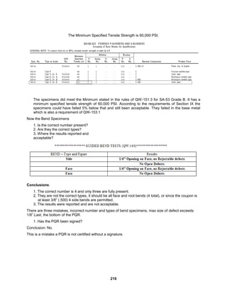 210
The Minimum Specified Tensile Strength is 60,000 PSI.
The specimens did meet the Minimum stated in the rules of QW-151.3 for SA-53 Grade B. It has a
minimum specified tensile strength of 60,000 PSI. According to the requirements of Section IX the
specimens could have failed 5% below that and still been acceptable. They failed in the base metal
which is also a requirement of QW-153.1
Now the Bend Specimens
1. Is the correct number present?
2. Are they the correct types?
3. Where the results reported and
acceptable?
Conclusions:
1. The correct number is 4 and only three are fully present.
2. They are not the correct types, it should be all face and root bends (4 total), or since the coupon is
at least 3/8” (.500) 4 side bends are permitted.
3. The results were reported and are not acceptable.
There are three mistakes, incorrect number and types of bend specimens, max size of defect exceeds
1/8”.Last, the bottom of the PQR.
1. Has the PQR been signed?
Conclusion: No.
This is a mistake a PQR is not certified without a signature.
 