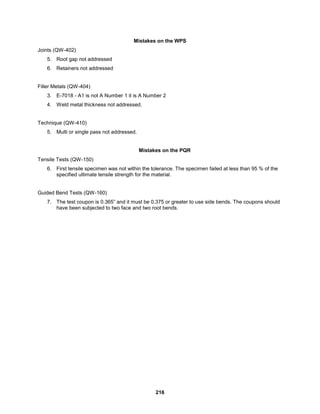 216
Mistakes on the WPS
Joints (QW-402)
5. Root gap not addressed
6. Retainers not addressed
Filler Metals (QW-404)
3. E-7018 - A1 is not A Number 1 it is A Number 2
4. Weld metal thickness not addressed.
Technique (QW-410)
5. Multi or single pass not addressed.
Mistakes on the PQR
Tensile Tests (QW-150)
6. First tensile specimen was not within the tolerance. The specimen failed at less than 95 % of the
specified ultimate tensile strength for the material.
Guided Bend Tests (QW-160)
7. The test coupon is 0.365” and it must be 0.375 or greater to use side bends. The coupons should
have been subjected to two face and two root bends.
 